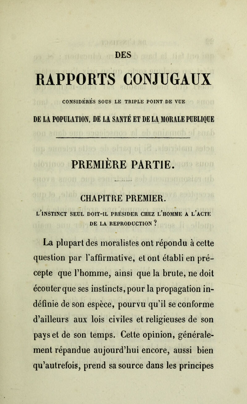 DES RAPPORTS CONJUGAUX CONSIDÉRÉS SOUS LE TRIPLE POINT DE VUE DE LA POPULATION, DE LA SANTÉ ET DE LA MORALE PUBLIQUE PREMIÈRE PARTIE. CHAPITRE PREMIER. l'instinct SEUL DOIT-IL PRÉSIDER CHEZ L'HOMME A L'ACTE DE LA REPRODUCTION ? La plupart des moralistes ont répondu à cette question par l’affirmative, et ont établi en pré- cepte que l’homme, ainsi que la brute, ne doit écouter que ses instincts, pour la propagation in- définie de son espèce, pourvu qu’il se conforme d’ailleurs aux lois civiles et religieuses de son pays et de son temps. Cette opinion, générale- ment répandue aujourd’hui encore, aussi bien qu’autrefois, prend sa source dans les principes