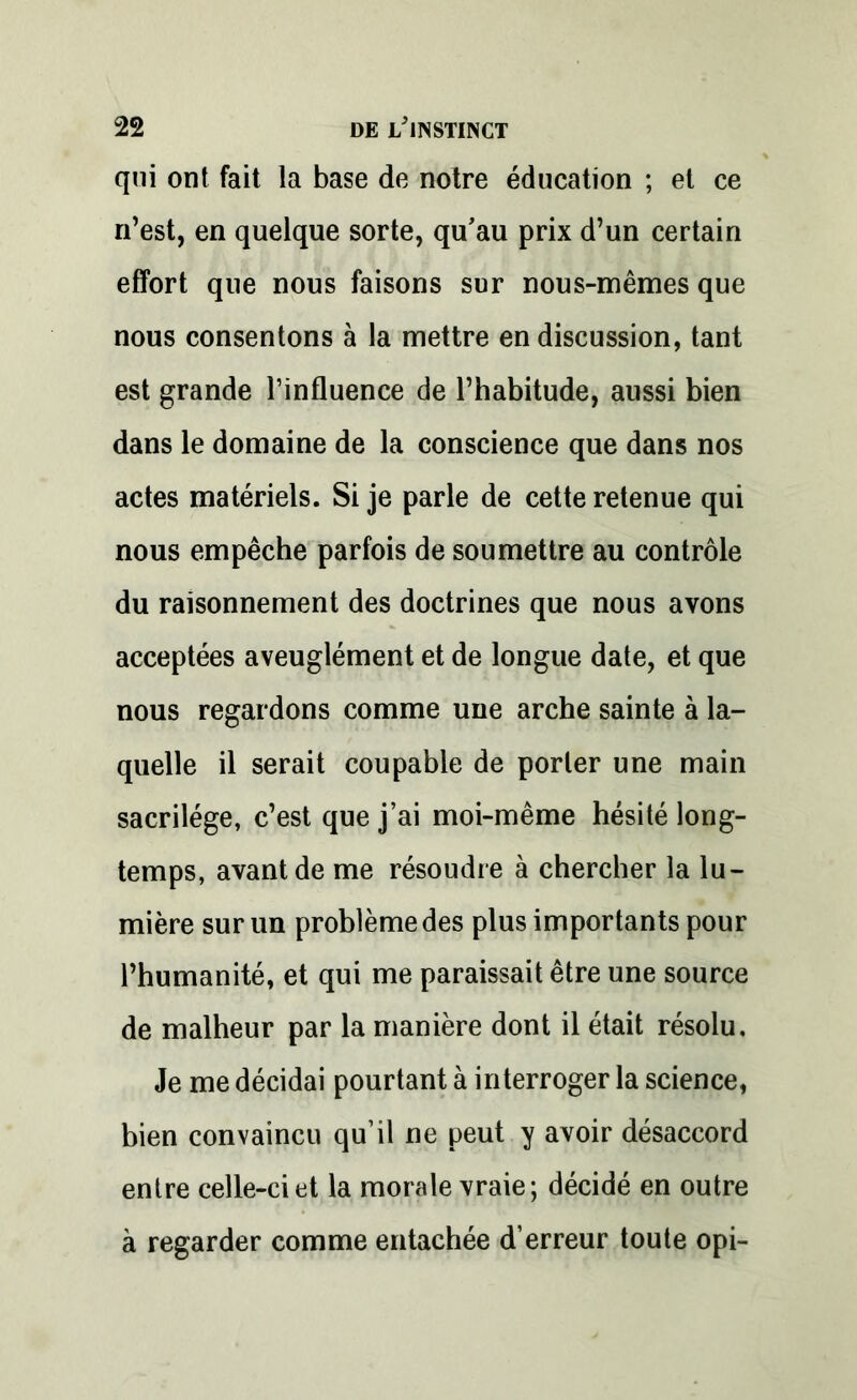 qui ont fait la base de notre éducation ; et ce n’est, en quelque sorte, qu’au prix d’un certain effort que nous faisons sur nous-mêmes que nous consentons à la mettre en discussion, tant est grande l’influence de l’habitude, aussi bien dans le domaine de la conscience que dans nos actes matériels. Si je parle de cette retenue qui nous empêche parfois de soumettre au contrôle du raisonnement des doctrines que nous avons acceptées aveuglément et de longue date, et que nous regardons comme une arche sainte à la- quelle il serait coupable de porter une main sacrilège, c’est que j’ai moi-même hésité long- temps, avant de me résoudre à chercher la lu- mière sur un problème des plus importants pour l’humanité, et qui me paraissait être une source de malheur par la manière dont il était résolu. Je me décidai pourtant à interroger la science, bien convaincu qu’il ne peut y avoir désaccord entre celle-ci et la morale vraie; décidé en outre à regarder comme entachée d’erreur toute opi-
