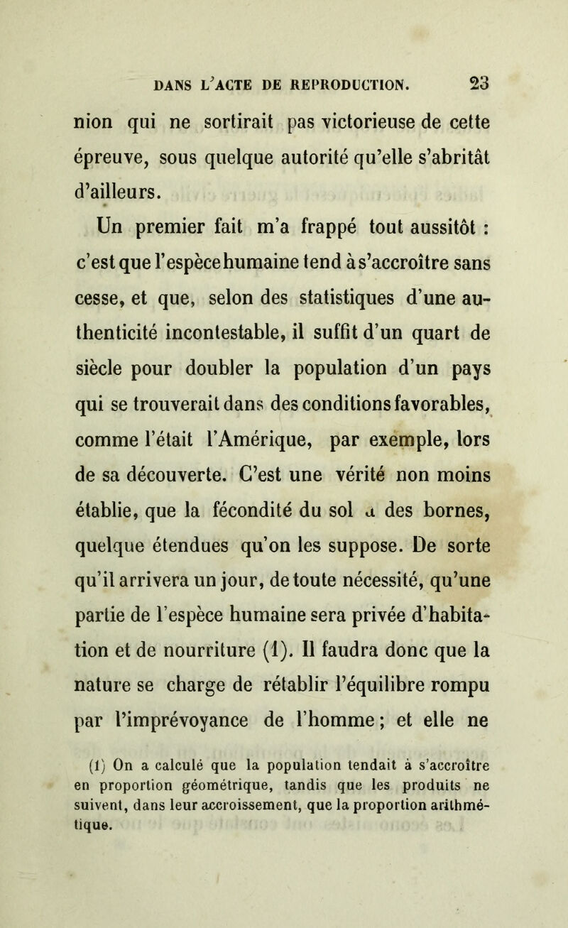 nion qui ne sortirait pas victorieuse de cette épreuve, sous quelque autorité qu’elle s’abritât d’ailleurs. Un premier fait m’a frappé tout aussitôt : c’est que l’espèce humaine tend à s’accroître sans cesse, et que, selon des statistiques d’une au- thenticité incontestable, il suffit d’un quart de siècle pour doubler la population d’un pays qui se trouverait dans des conditions favorables, comme l’était l’Amérique, par exemple, lors de sa découverte. C’est une vérité non moins établie, que la fécondité du sol a des bornes, quelque étendues qu’on les suppose. De sorte qu’il arrivera un jour, de toute nécessité, qu’une partie de l’espèce humaine sera privée d’habita- tion et de nourriture (1). Il faudra donc que la nature se charge de rétablir l’équilibre rompu par l’imprévoyance de l’homme ; et elle ne (1) On a calculé que la population tendait à s’accroître en proportion géométrique, tandis que les produits ne suivent, dans leur accroissement, que la proportion arithmé- tique.