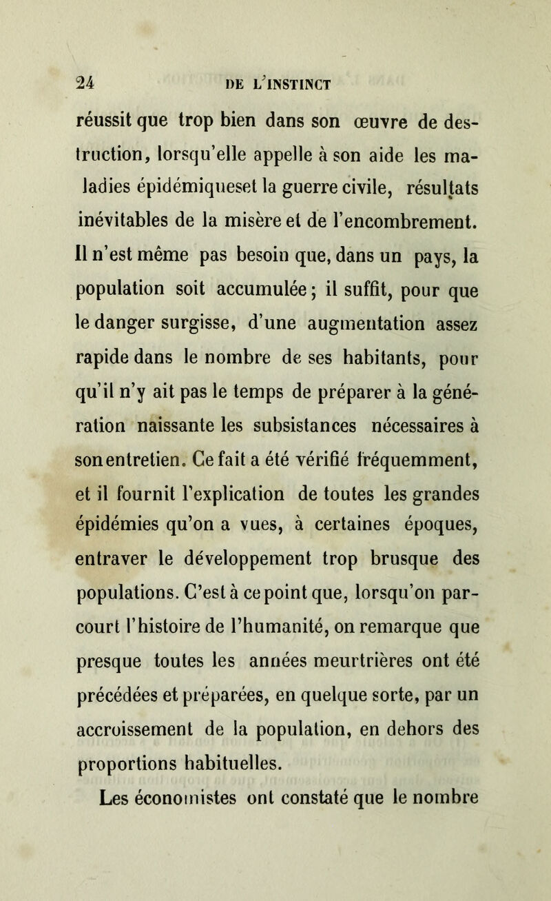 réussit que trop bien dans son œuvre de des- truction, lorsqu’elle appelle à son aide les ma- ladies épidémiqueset la guerre civile, résultats inévitables de la misère et de rencombrement. Il n’est même pas besoin que, dans un pays, la population soit accumulée ; il suffit, pour que le danger surgisse, d’une augmentation assez rapide dans le nombre de ses habitants, pour qu’il n’y ait pas le temps de préparer à la géné- ration naissante les subsistances nécessaires à sonentretien. Ce fait a été vérifié fréquemment, et il fournit l’explication de toutes les grandes épidémies qu’on a vues, à certaines époques, entraver le développement trop brusque des populations. C’est à ce point que, lorsqu’on par- court l’histoire de l’humanité, on remarque que presque toutes les années meurtrières ont été précédées et préparées, en quelque sorte, par un accroissement de la population, en dehors des proportions habituelles. Les économistes ont constaté que le nombre