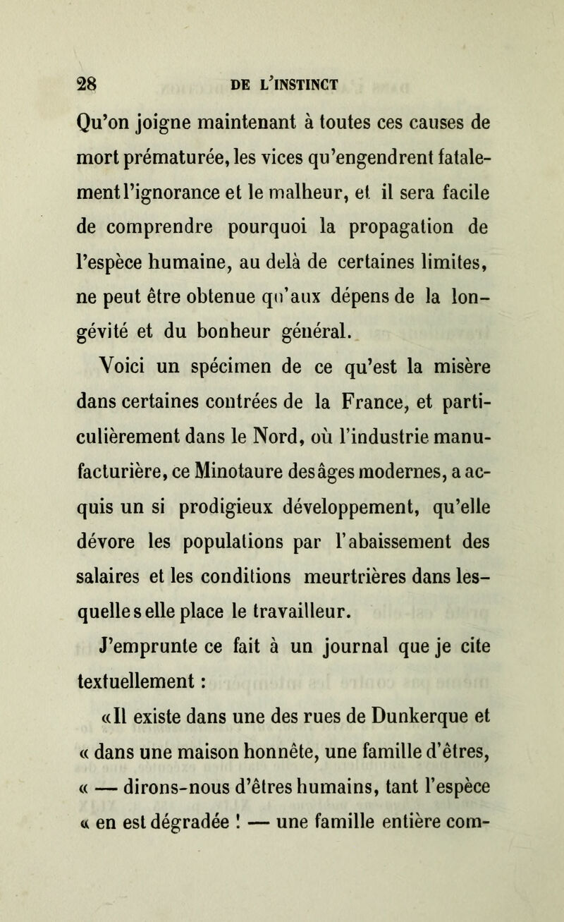 Qu’on joigne maintenant à toutes ces causes de mort prématurée, les vices qu’engendrent fatale- ment l’ignorance et le malheur, et il sera facile de comprendre pourquoi la propagation de l’espèce humaine, au delà de certaines limites, ne peut être obtenue qu’aux dépens de la lon- gévité et du bonheur général. Voici un spécimen de ce qu’est la misère dans certaines contrées de la France, et parti- culièrement dans le Nord, où l’industrie manu- facturière, ce Minotaure des âges modernes, a ac- quis un si prodigieux développement, qu’elle dévore les populations par l’abaissement des salaires et les conditions meurtrières dans les- quelle s elle place le travailleur. J’emprunte ce fait à un journal que je cite textuellement : «Il existe dans une des rues de Dunkerque et « dans une maison honnête, une famille d’êtres, « — dirons-nous d’êtres humains, tant l’espèce « en est dégradée ! — une famille entière com-