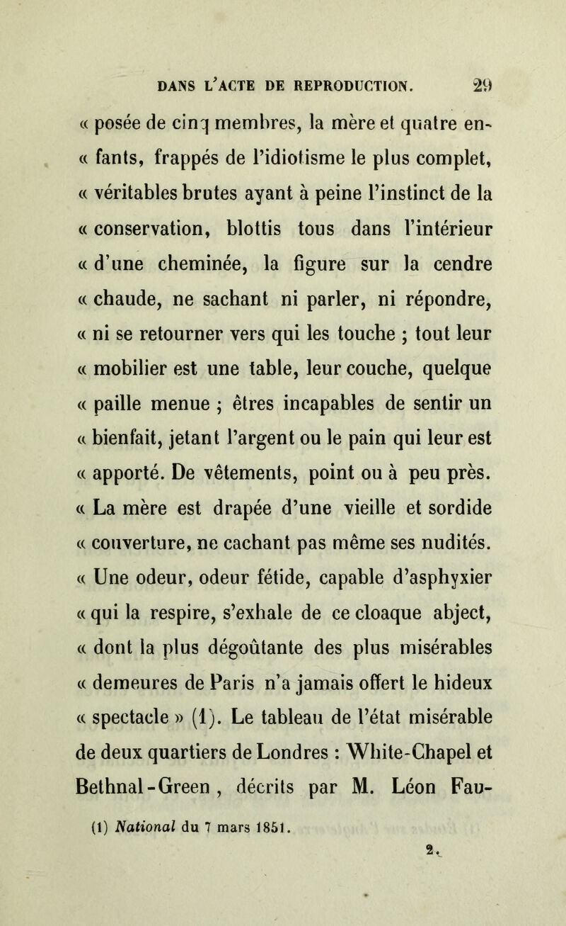 « posée de cinq membres, la mère et quatre en- « fants, frappés de l’idiotisme le plus complet, « véritables brutes ayant à peine l’instinct de la « conservation, blottis tous dans l’intérieur « d’une cheminée, la figure sur la cendre « chaude, ne sachant ni parler, ni répondre, « ni se retourner vers qui les touche ; tout leur « mobilier est une table, leur couche, quelque « paille menue ; êtres incapables de sentir un a bienfait, jetant l’argent ou le pain qui leur est « apporté. De vêtements, point ou à peu près. « La mère est drapée d’une vieille et sordide c( couverture, ne cachant pas même ses nudités. « Une odeur, odeur fétide, capable d’asphyxier « qui la respire, s’exhale de ce cloaque abject, « dont la plus dégoûtante des plus misérables « demeures de Paris n’a jamais offert le hideux « spectacle » (1). Le tableau de l’état misérable de deux quartiers de Londres : White-Chapel et Bethnal-Green , décrits par M. Léon Fau- 2. (1) National du 7 mars 1851.