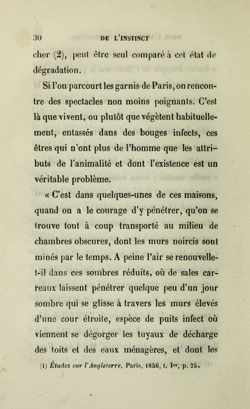 cher (2), peut être seul comparé à cet état de dégradation. Si l’on parcourt les garnis de Paris, on rencon- tre des spectacles non moins poignants. C’est là que vivent, ou plutôt que végètent habituelle- ment, entassés dans des bouges infects, ces êtres qui n’ont plus de l’homme que les attri- buts de l’animalité et dont l’existence est un véritable problème. « C’est dans quelques-unes de ces maisons, quand on a le courage d’y pénétrer, qu’on se trouve tout à coup transporté au milieu de chambres obscures, dont les murs noircis sont minés par le temps. A peine l’air se renouvelle- t-il dans ces sombres réduits, où de sales car- reaux laissent pénétrer quelque peu d’un jour sombre qui se glisse à travers les murs élevés d’une cour étroite, espèce de puits infect où viennent se dégorger les tuyaux de décharge des toits et des eaux ménagères, et dont les (1) Études sur l'Angleterre, Paris, 1856, t. Ier, p. 25.