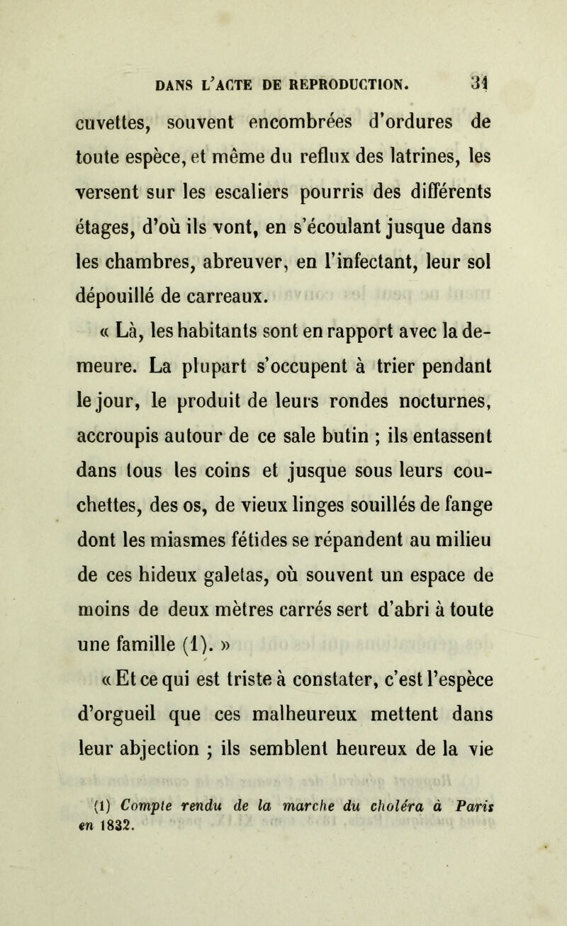 cuvettes, souvent encombrées d’ordures de toute espèce, et même du reflux des latrines, les versent sur les escaliers pourris des différents étages, d’où ils vont, en s’écoulant jusque dans les chambres, abreuver, en l’infectant, leur sol dépouillé de carreaux. « Là, les habitants sont en rapport avec la de- meure. La plupart s’occupent à trier pendant le jour, le produit de leurs rondes nocturnes, accroupis autour de ce sale butin ; ils entassent dans tous les coins et jusque sous leurs cou- chettes, des os, de vieux linges souillés de fange dont les miasmes fétides se répandent au milieu de ces hideux galetas, où souvent un espace de moins de deux mètres carrés sert d’abri à toute une famille (1). » «Et ce qui est triste à constater, c’est l’espèce d’orgueil que ces malheureux mettent dans leur abjection ; ils semblent heureux de la vie (1) Compte rendu de la marche du choléra à Paris en 1832.