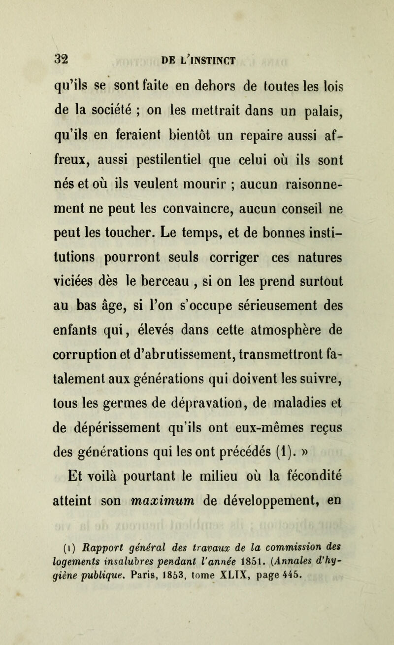 qu’ils se sont faite en dehors de toutes les lois de la société ; on les mettrait dans un palais, qu’ils en feraient bientôt un repaire aussi af- freux, aussi pestilentiel que celui où ils sont nés et où ils veulent mourir ; aucun raisonne- ment ne peut les convaincre, aucun conseil ne peut les toucher. Le temps, et de bonnes insti- tutions pourront seuls corriger ces natures viciées dès le berceau , si on les prend surtout au bas âge, si l’on s’occupe sérieusement des enfants qui, élevés dans cette atmosphère de corruption et d’abrutissement, transmettront fa- talement aux générations qui doivent les suivre, tous les germes de dépravation, de maladies et de dépérissement qu’ils ont eux-mêmes reçus des générations qui les ont précédés (1). » Et voilà pourtant le milieu où la fécondité atteint son maximum de développement, en (i) Rapport général des travaux de la commission des logements insalubres pendant l’année 1851. (Annales d’hy- giène publique. Paris, 1853, tome XLIX, page 445.