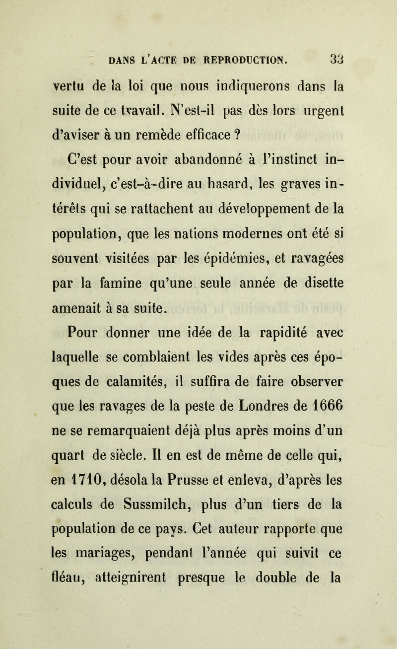 vertu de la loi que nous indiquerons dans la suite de ce travail. N’est-il pas dès lors urgent d’aviser à un remède efficace ? C’est pour avoir abandonné à l’instinct in- dividuel, c’est-à-dire au hasard, les graves in- térêts qui se rattachent au développement de la population, que les nations modernes ont été si souvent visitées par les épidémies, et ravagées par la famine qu’une seule année de disette amenait à sa suite. Pour donner une idée de la rapidité avec laquelle se comblaient les vides après ces épo- ques de calamités, il suffira de faire observer que les ravages de la peste de Londres de 1666 ne se remarquaient déjà plus après moins d’un quart de siècle. Il en est de même de celle qui, en 1710, désola la Prusse et enleva, d’après les calculs de Sussmilch, plus d’un tiers de la population de ce pays. Cet auteur rapporte que les mariages, pendant l’année qui suivit ce fléau, atteignirent presque le double de la