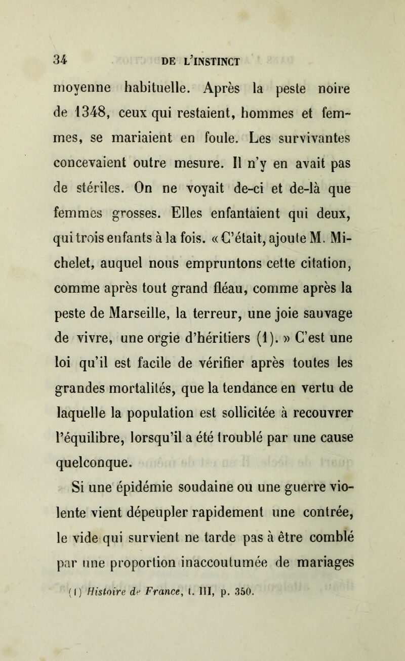 moyenne habituelle. Après la peste noire de 1348, ceux qui restaient, hommes et fem- mes, se mariaient en foule. Les survivantes concevaient outre mesure. Il n’y en avait pas de stériles. On ne voyait de-ci et de-là que femmes grosses. Elles enfantaient qui deux, qui trois enfants à la fois. «C’était, ajoute M. Mi- chelet, auquel nous empruntons cette citation, comme après tout grand fléau, comme après la peste de Marseille, la terreur, une joie sauvage de vivre, une orgie d’héritiers (1). » C’est une loi qu’il est facile de vérifier après toutes les grandes mortalités, que la tendance en vertu de laquelle la population est sollicitée à recouvrer l’équilibre, lorsqu’il a été troublé par une cause quelconque. Si une épidémie soudaine ou une guerre vio- lente vient dépeupler rapidement une contrée, le vide qui survient ne tarde pas à être comblé par une proportion inaccoutumée de mariages (I) Histoire de France, t. 111, p. 350.