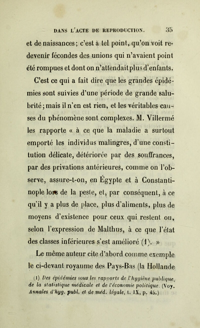 et de naissances; c’est à tel point, qu’on voit re- devenir fécondes des unions qui n’avaient point été rompues et dont on n’attendait plus d’enfants. C’est ce qui a fait dire que les grandes épidé- mies sont suivies d’une période de grande salu- brité; mais il n’en est rien, et les véritables cau- ses du phénomène sont complexes. M. Villermé les rapporte « à ce que la maladie a surtout emporté les individus malingres, d’une consti- tution délicate, détériorée par des souffrances, par des privations antérieures, comme on l’ob- serve, assure-t-on, en Egypte et à Constanti- nople lore de la pesfe, et, par conséquent, à ce qu’il y a plus de place, plus d’aliments, plus de moyens d’existence pour ceux qui restent ou, selon l’expression de Malthus, à ce que l’état des classes inférieures s’est amélioré (1). » Le même auteur cite d’abord coin me exemple le ci-devant royaume des Pays-Bas (la Hollande (1) Des épidémies sous les rapports de l’hygiène publique, de la statistique médicale et de l’économie politique. (Voy. Annales d’hyg. publ. et de méd. légale, t. JX, p. 45.)