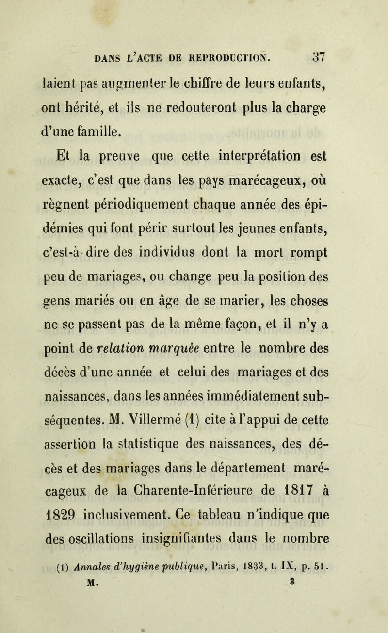 laien t pas augmenter le chiffre de leurs enfants, ont hérité, et ils ne redouteront plus la charge d’une famille. Et la preuve que cette interprétation est exacte, c’est que dans les pays marécageux, où régnent périodiquement chaque année des épi- démies qui font périr surtout les jeunes enfants, c’est-à-dire des individus dont la mort rompt peu de mariages, ou change peu la position des gens mariés ou en âge de se marier, les choses ne se passent pas de la même façon, et il n’y a point de relation marquée entre le nombre des décès d’une année et celui des mariages et des naissances, dans les années immédiatement sub- séquentes. M. Villermé (1) cite à l’appui de cette assertion la statistique des naissances, des dé- cès et des mariages dans le département maré- cageux de la Charente-Inférieure de 1817 à 1829 inclusivement. Ce tableau n’indique que des oscillations insignifiantes dans le nombre (1) Annales d'hygiène publique, Paris, 1833, t. IX, p. 51. M. 3