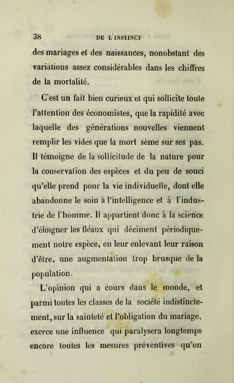 des mariages et des naissances, nonobstant des variations assez considérables dans les chiffres de la mortalité. C’est un fait bien curieux et qui sollicite toute l’attention des économistes, que la rapidité avec laquelle des générations nouvelles viennent remplir les vides que la mort sème sur ses pas. Il témoigne de la sollicitude de la nature pour la conservation des espèces et du peu de souci qu’elle prend pour la vie individuelle, dont elle abandonne le soin à l’intelligence et à l’indus- trie de l’homme. Il appartient donc à la science d’éloigner les fléaux qui déciment périodique- ment notre espèce, en leur enlevant leur raison d’être, une augmentation trop brusque de la population. L’opinion qui a cours dans le monde, et parmi toutes les classes de la société indistincte- ment, sur la sainteté et l’obligation du mariage, exerce une influence qui paralysera longtemps encore toutes les mesures préventives qu’on