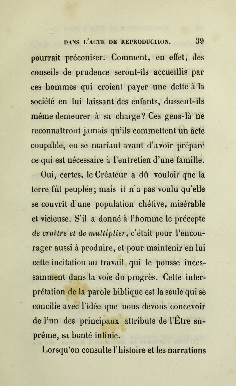 pourrait préconiser. Comment, en effet, des conseils de prudence seront-ils accueillis par ces hommes qui croient payer une dette à la société en lui laissant des enfants, dussent-ils même demeurer à sa charge ? Ces gens-là ne reconnaîtront jamais qu’ils commettent un acte coupable, en se mariant avant d’avoir préparé ce qui est nécessaire à l’entretien d’une famille. Oui, certes, le Créateur a dû vouloir que la terre fût peuplée ; mais il n’a pas voulu qu’elle se couvrît d une population chétive, misérable et vicieuse. S’il a donné à l’homme le précepte de croître et de multiplier, c’était pour l’encou- rager aussi à produire, et pour maintenir en lui cette incitation au travail qui le pousse inces- samment dans la voie du progrès. Cette inter- prétation de la parole biblique est la seule qui se concilie avec l’idée que nous devons concevoir de l’un des principaux attributs de l’Etre su- prême, sa bonté infinie. Lorsqu’on consulte l’histoire et les narrations