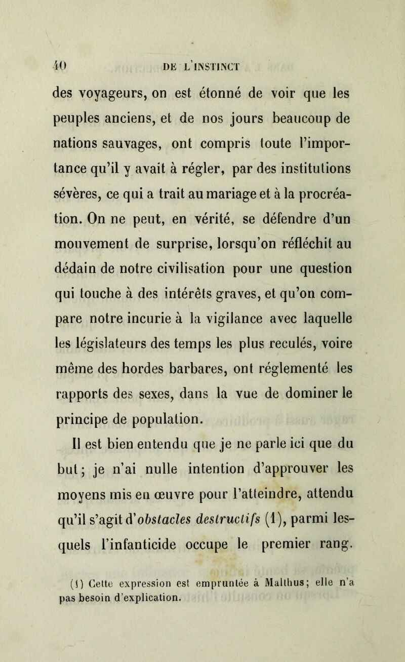 des voyageurs, on est étonné de voir que les peuples anciens, et de nos jours beaucoup de nations sauvages, ont compris toute l’impor- tance qu’il y avait à régler, par des institutions sévères, ce qui a trait au mariage et à la procréa- tion. On ne peut, en vérité, se défendre d’un mouvement de surprise, lorsqu’on réfléchit au dédain de notre civilisation pour une question qui touche à des intérêts graves, et qu’on com- pare notre incurie à la vigilance avec laquelle les législateurs des temps les plus reculés, voire même des hordes barbares, ont réglementé les rapports des sexes, dans la vue de dominer le principe de population. Il est bien entendu que je ne parle ici que du but; je n’ai nulle intention d’approuver les moyens mis en œuvre pour l’atteindre, attendu qu’il s’agit d'obstacles destructifs (1), parmi les- quels l’infanticide occupe le premier rang. (1) Cette expression est empruntée à Mallhus; elle n’a pas besoin d’explication.