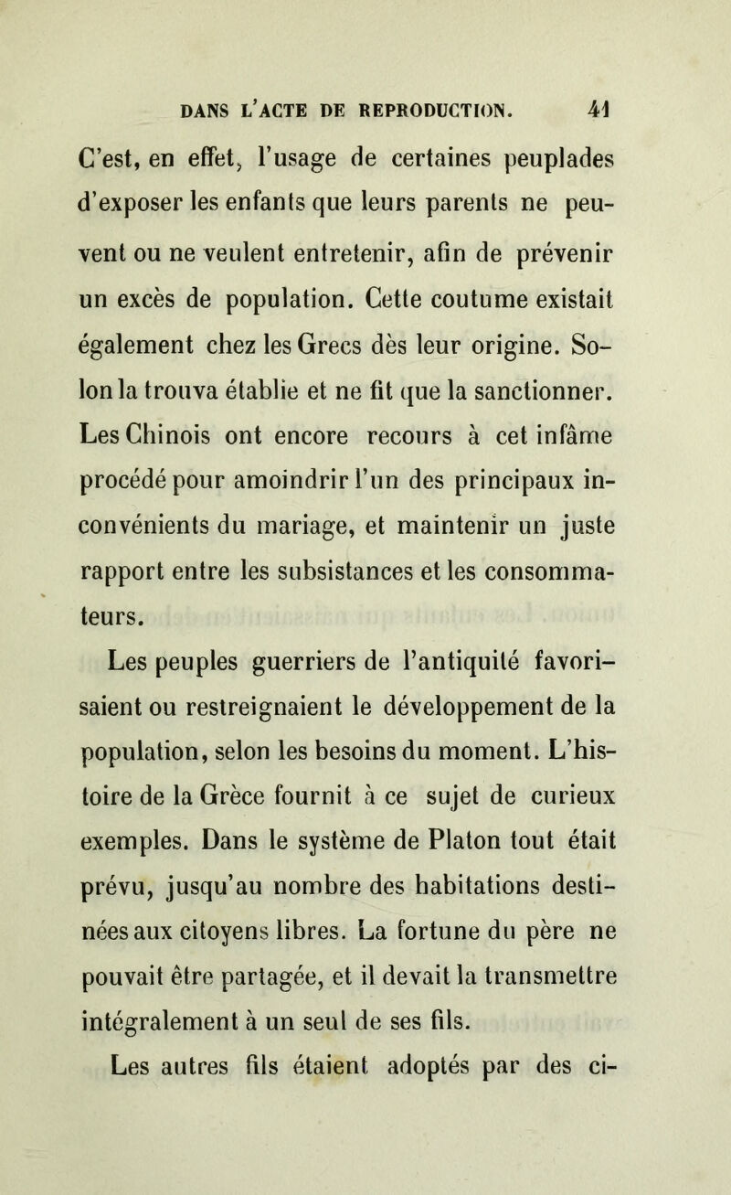 C’est, en effets l’usage de certaines peuplades d’exposer les enfants que leurs parents ne peu- vent ou ne veulent entretenir, afin de prévenir un excès de population. Cette coutume existait également chez les Grecs dès leur origine. So- lon la trouva établie et ne fit que la sanctionner. Les Chinois ont encore recours à cet infâme procédé pour amoindrir l’un des principaux in- convénients du mariage, et maintenir un juste rapport entre les subsistances et les consomma- teurs. Les peuples guerriers de l’antiquité favori- saient ou restreignaient le développement de la population, selon les besoins du moment. L’his- toire de la Grèce fournit à ce sujet de curieux exemples. Dans le système de Platon tout était prévu, jusqu’au nombre des habitations desti- nées aux citoyens libres. La fortune du père ne pouvait être partagée, et il devait la transmettre intégralement à un seul de ses fils. Les autres fils étaient, adoptés par des ci-