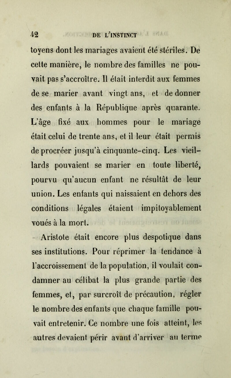 toyens dont les mariages avaient été stériles. De cette manière, le nombre des familles ne pou- vait pas s’accroître. Il était interdit aux femmes de se marier avant vingt ans, et de donner des enfants à la République après quarante. L’âge fixé aux hommes pour le mariage était celui de trente ans, et il leur était permis de procréer jusqu’à cinquante-cinq. Les vieil- lards pouvaient se marier en toute liberté, pourvu qu’aucun enfant ne résultât de leur union. Les enfants qui naissaient en dehors des conditions légales étaient impitoyablement voués à la mort. Aristote était encore plus despotique dans ses institutions. Pour réprimer la tendance à l’accroissement de la population, il voulait con- damner au célibat la plus grande partie des femmes, et, par surcroît de précaution, régler le nombre des enfants que chaque famille pou- vait entretenir. Ce nombre une fois atteint, les autres devaient périr avant d’arriver au terme