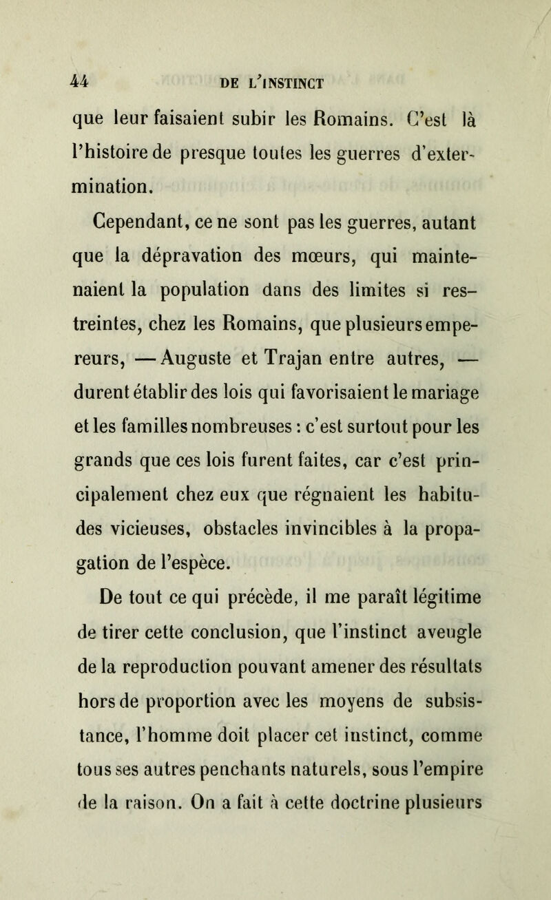 que leur faisaient subir les Romains. C’est là l’histoire de presque toutes les guerres d’exter- mination. Cependant, ce ne sont pas les guerres, autant que la dépravation des mœurs, qui mainte- naient la population dans des limites si res- treintes, chez les Romains, que plusieurs empe- reurs, — Auguste et Trajan entre autres, — durent établir des lois qui favorisaient le mariage et les familles nombreuses : c’est surtout pour les grands que ces lois furent faites, car c’est prin- cipalement chez eux que régnaient les habitu- des vicieuses, obstacles invincibles à la propa- gation de l’espèce. De tout ce qui précède, il me paraît légitime de tirer cette conclusion, que l’instinct aveugle de la reproduction pouvant amener des résultats hors de proportion avec les moyens de subsis- tance, l’homme doit placer cet instinct, comme tous ses autres penchants naturels, sous l’empire de la raison. On a fait à cette doctrine plusieurs