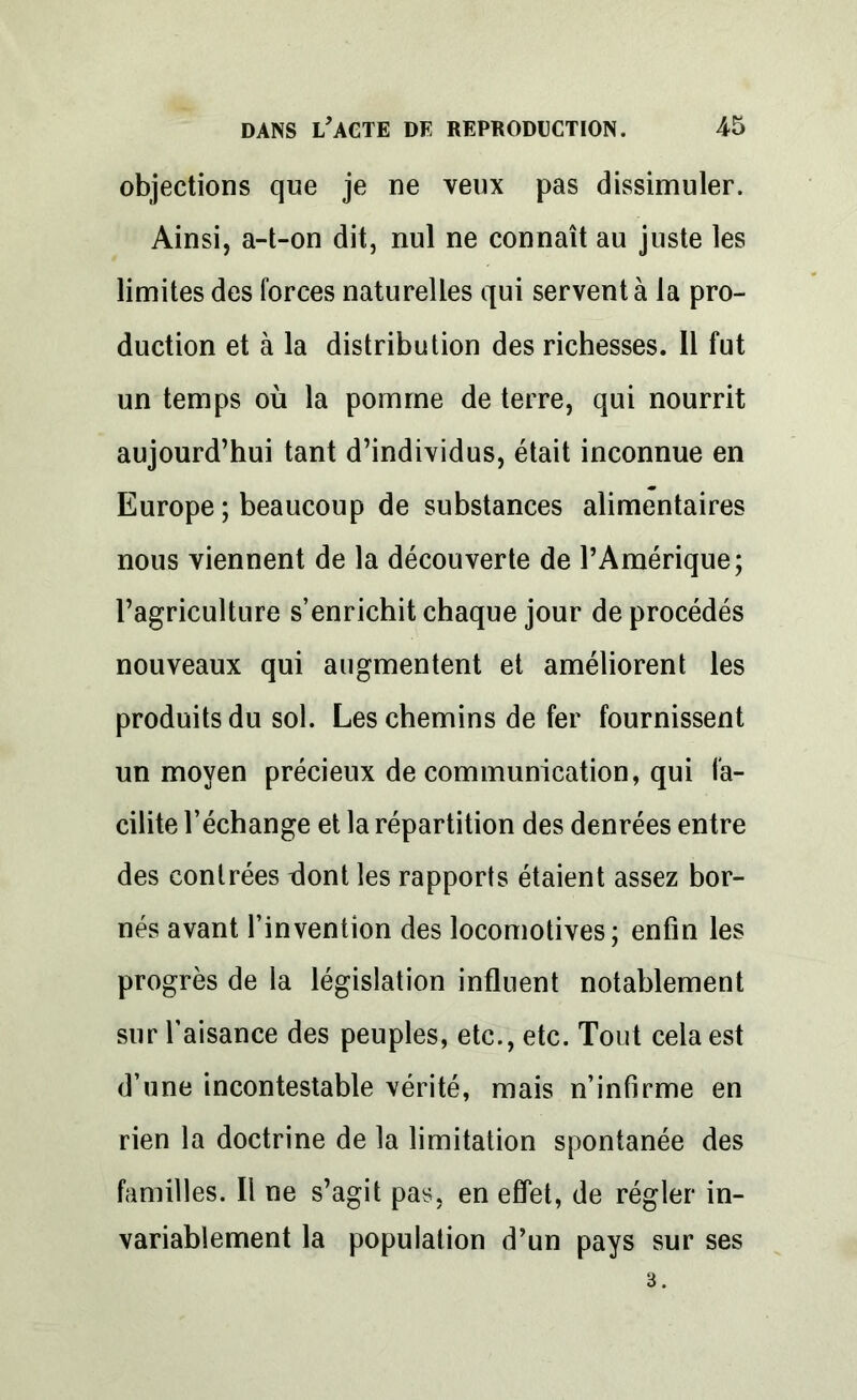 objections que je ne veux pas dissimuler. Ainsi, a-t-on dit, nul ne connaît au juste les limites des forces naturelles qui servent à la pro- duction et à la distribution des richesses. Il fut un temps où la pomme de terre, qui nourrit aujourd’hui tant d’individus, était inconnue en Europe ; beaucoup de substances alimentaires nous viennent de la découverte de l’Amérique; l’agriculture s’enrichit chaque jour de procédés nouveaux qui augmentent et améliorent les produits du sol. Les chemins de fer fournissent un moyen précieux de communication, qui fa- cilite l’échange et la répartition des denrées entre des contrées dont les rapports étaient assez bor- nés avant l’invention des locomotives; enfin les progrès de la législation influent notablement sur l’aisance des peuples, etc., etc. Tout cela est d’une incontestable vérité, mais n’infirme en rien la doctrine de la limitation spontanée des familles. Il ne s’agit pas, en effet, de régler in- variablement la population d’un pays sur ses