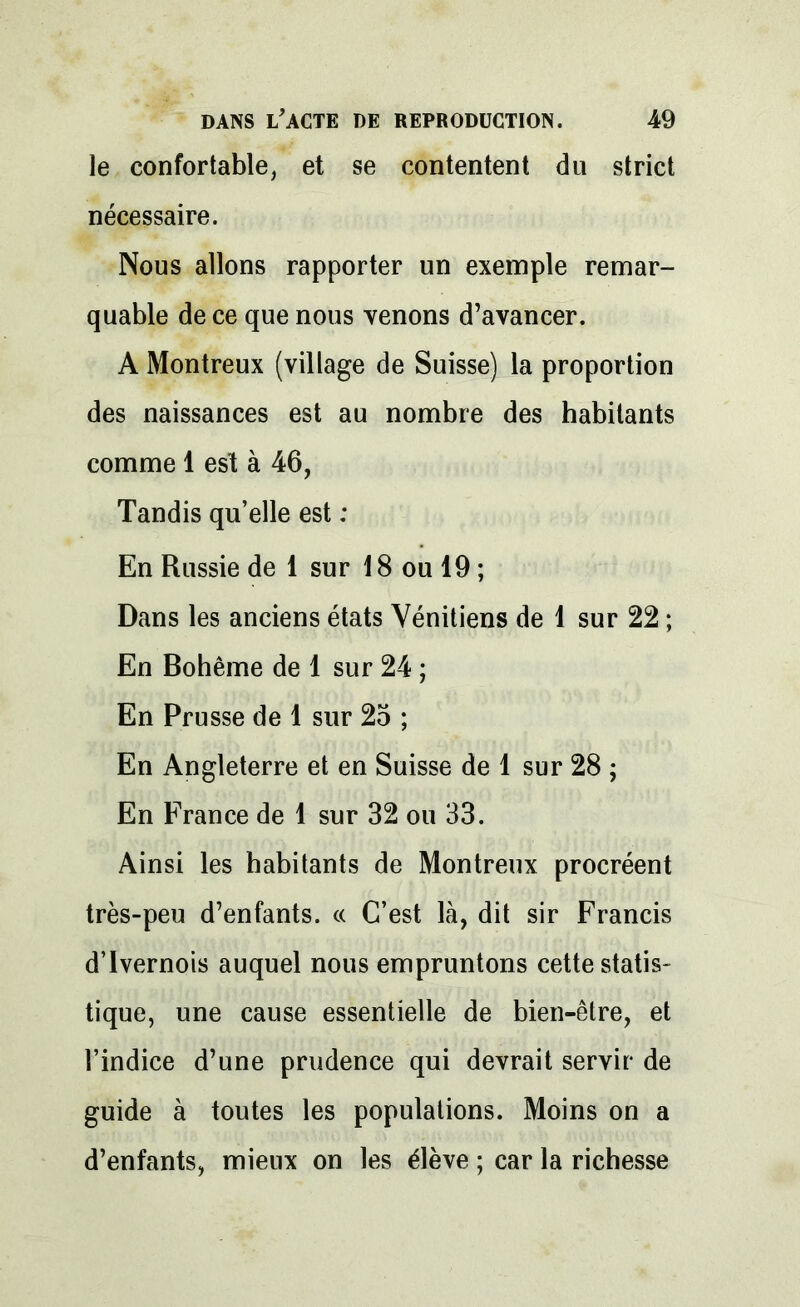 le confortable, et se contentent du strict nécessaire. Nous allons rapporter un exemple remar- quable de ce que nous venons d’avancer. A Montreux (village de Suisse) la proportion des naissances est au nombre des habitants comme 1 est à 46, Tandis qu’elle est : En Russie de 1 sur 18 ou 19 ; Dans les anciens états Vénitiens de 1 sur 22 ; En Bohême de 1 sur 24 ; En Prusse de 1 sur 25 ; En Angleterre et en Suisse de 1 sur 28 ; En France de 1 sur 32 ou 33. Ainsi les habitants de Montreux procréent très-peu d’enfants. « C’est là, dit sir Francis d’Ivernois auquel nous empruntons cette statis- tique, une cause essentielle de bien-être, et l’indice d’une prudence qui devrait servir de guide à toutes les populations. Moins on a d’enfants, mieux on les élève ; car la richesse
