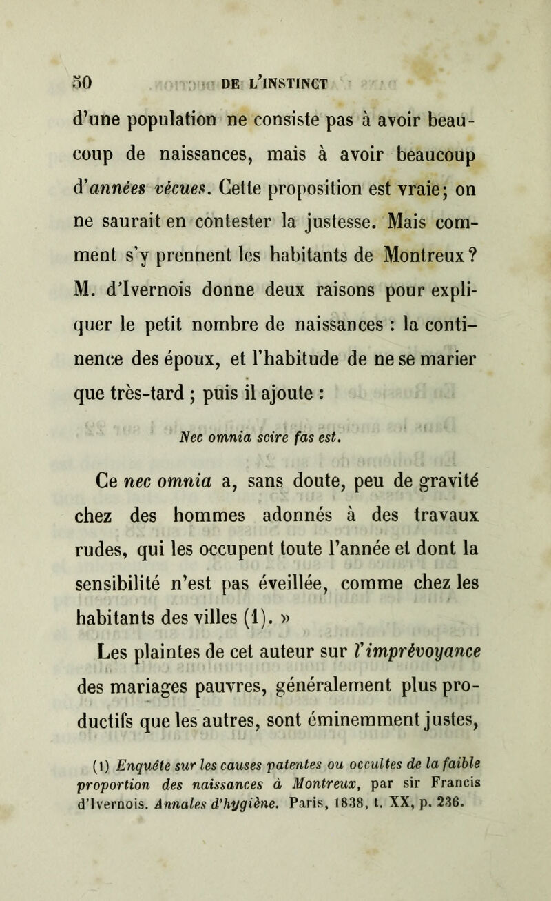 d’une population ne consiste pas à avoir beau- coup de naissances, mais à avoir beaucoup d'années vécues. Cette proposition est vraie; on ne saurait en contester la justesse. Mais com- ment s’y prennent les habitants de Montreux ? M. d’Ivernois donne deux raisons pour expli- quer le petit nombre de naissances : la conti- nence des époux, et l’habitude de ne se marier que très-tard ; puis il ajoute : Nec omnia scire fas est. Ce nec omnia a, sans doute, peu de gravité chez des hommes adonnés à des travaux rudes, qui les occupent toute l’année et dont la sensibilité n’est pas éveillée, comme chez les habitants des villes (1). » Les plaintes de cet auteur sur Vimprévoyance des mariages pauvres, généralement plus pro- ductifs que les autres, sont éminemment justes, (1) Enquête sur les causes patentes ou occultes de la faible proportion des naissances à Montreux, par sir Francis d’Ivernois. Annales d'hygiène. Paris, 1838, t. XX, p. 236.