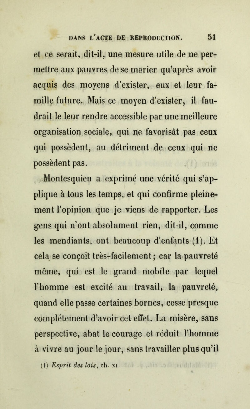 et ce serait, dit-il, une mesure utile de ne per- mettre aux pauvres de se marier qu’après avoir acquis des moyens d’exister, eux et leur fa- mille future. Mais ce moyen d’exister, il fau- drait le leur rendre accessible par une meilleure organisation sociale, qui ne favorisât pas ceux qui possèdent, au détriment de ceux qui ne possèdent pas. Montesquieu a exprimé une vérité qui s’ap- plique à tous les temps, et qui confirme pleine- ment l’opinion que je viens de rapporter. Les gens qui n’ont absolument rien, dit-il, comme les mendiants, ont beaucoup d’enfants (1). Et cela se conçoit très-facilement ; car la pauvreté même, qui est le grand mobile par lequel l’homme est excité au travail, la pauvreté, quand elle passe certaines bornes, cesse presque complètement d’avoir cet effet. La misère, sans perspective, abat le courage et réduit l’homme à vivre au jour le jour, sans travailler plus qu’il (1) Esprit des lois, ch. xi.