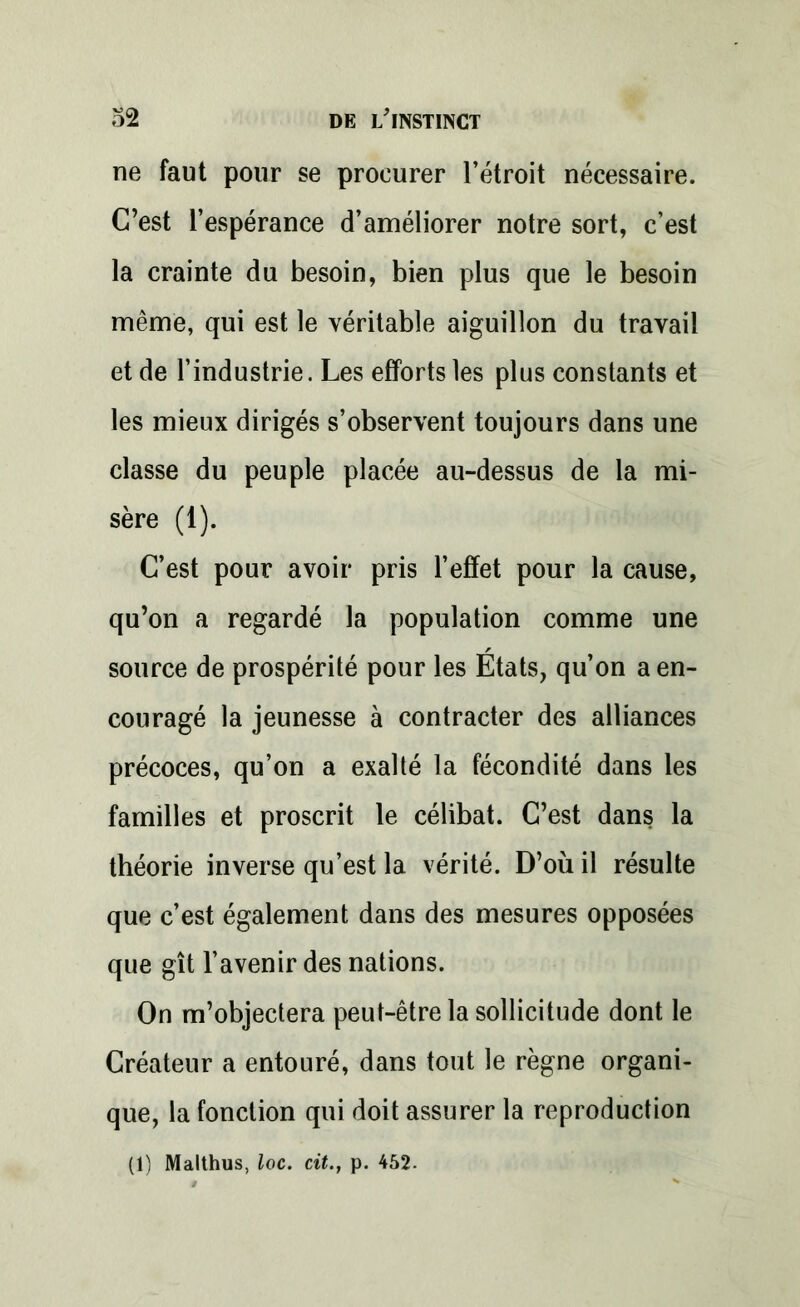 ne faut pour se procurer l’étroit nécessaire. C’est l’espérance d’améliorer notre sort, c’est la crainte du besoin, bien plus que le besoin même, qui est le véritable aiguillon du travail et de l’industrie. Les efforts les plus constants et les mieux dirigés s’observent toujours dans une classe du peuple placée au-dessus de la mi- sère (1). C’est pour avoir pris l’effet pour la cause, qu’on a regardé la population comme une source de prospérité pour les Etats, qu’on a en- couragé la jeunesse à contracter des alliances précoces, qu’on a exalté la fécondité dans les familles et proscrit le célibat. C’est dans la théorie inverse qu’est la vérité. D’où il résulte que c’est également dans des mesures opposées que gît l’avenir des nations. On m’objectera peut-être la sollicitude dont le Créateur a entouré, dans tout le règne organi- que, la fonction qui doit assurer la reproduction