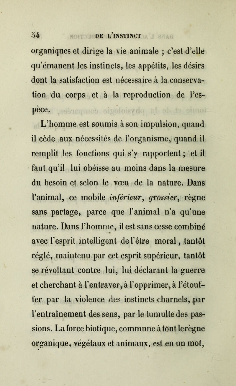 organiques et dirige la vie animale ; c’est d’elle qu’émanent les instincts, les appétits, les désirs dont la satisfaction est nécessaire à la conserva- tion du corps et à la reproduction de l’es- pèce. L’homme est soumis à son impulsion, quand il cède aux nécessités de l’organisme, quand il remplit les fonctions qui s’y rapportent ; et il faut qu’il lui obéisse au moins dans la mesure du besoin et selon le vœu de la nature. Dans l’animal, ce mobile inférieur, grossier, règne sans partage, parce que l’animal n’a qu’une nature. Dans l’homme, il est sans cesse combiné avec l’esprit intelligent de l’être moral, tantôt réglé, maintenu par cet esprit supérieur, tantôt se révoltant contre lui, lui déclarant la guerre et cherchant à l’entraver, à l’opprimer, à l’étouf- fer par la violence des instincts charnels, par l’entraînement des sens, par le tumulte des pas- sions. La force biotique, commune à tout le règne organique, végétaux et animaux, est en un mot,