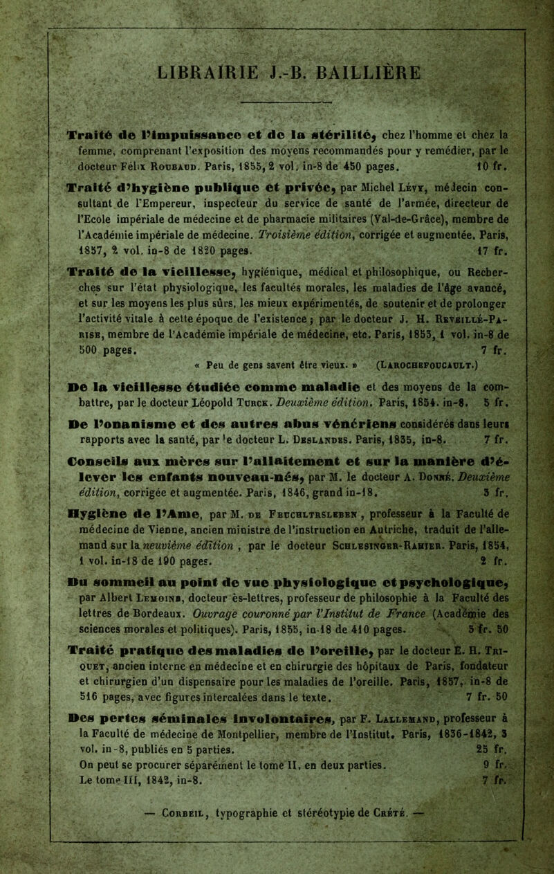 LIBRAIRIE J.-B. BAILLIÈRE Traité de l’impuissance et de la stérilité; chez l’homme et chez la femme, comprenant l’exposition des moyens recommandés pour y remédier, par le docteur Félix Roijbaod. Paris, 1855,2 vol, in-8 de 450 pages. 10 fr. Traité d’hygiène publique et privée; par Michel Lévt, médecin con- sultant de l'Empereur, inspecteur du service de santé de l'armée, directeur de l’Ecole impériale de médecine et de pharmacie militaires (Yal-de-Grâce), membre de l’Académie impériale de médecine. Troisième édition, corrigée et augmentée. Paris, 1857, 2 vol. in-8 de 1820 pages. 17 fr. Traité de la vieillesse; hygiénique, médical et philosophique, ou Recber- j clies sur l’état physiologique, les facultés morales, les maladies de l’âge avancé, et sur les moyens les plus surs, les mieux expérimentés, de soutenir et de prolonger l’activité vitale à cette époque de l’existence; par le docteur J. H. Rbvbillé-Pa- risb, membre de l’Académie impériale de médecine, etc. Paris, 1853, 1 vol. in-8 de 500 pages. 7 fr. « Peu de gens savent être vieux. » (Larochbfodcault.) De la vieillesse étudiée comme maladie et des moyens de la com- battre, par le docteur Léopold Turcs;. Deuxième édition. Paris, 1854. in-8. 5 fr. De l’onanisme et des autres abus vénériens considérés dans leurs rapports avec la santé, par ’e docteur L. Dbslandss. Paris, 1835, in-8. 7 fr. Conseils aux. mères sur l’allaitement et sur la manière d’é- lever les enfants nouveau-nés; par M. le docteur A. Donné. Deuxième édition, corrigée et augmentée. Paris, 1846, grand in-18. 3 fr. Byglène de l’Ame, par M. de Fbdchltrslbben , professeur à la Faculté de médecine de Tienne, ancien ministre de l’instruction en Autriche, traduit de l’alle- mand 6ur la neuvième édition , par le docteur Schlesinobr-Rahïer. Paris, 1854, 1 vol. in-18 de 100 pages. 2 fr. Du sommeil au point de vue physiologique et psychologique; par Albert Leuoinb, docteur ès-lettres, professeur de philosophie à la Faculté des lettres de Bordeaux. Ouvrage couronné par l'Institut de France (Academie des sciences morales et politiques). Paris, 1855, in 18 de 410 pages. 5 fr. 50 Traité pratique des maladies de l’oreille; par le docteur E. H. Tri- quet, ancien interne en médecine et en chirurgie des hôpitaux de Paris, fondateur et chirurgien d’un dispensaire pour les maladies de l’oreille. Paris, 1857, in-8 de 516 pages, avec figures intercalées dans le texte. 7 fr. 50 Des pertes séminales involontaires, par F. Lallemand, professeur à la Faculté de médecine de Montpellier, membre de l’Institut, Paris, 1836-1842,3 vol. in-8, publiés en 5 parties. 25 fr. On peut se procurer séparément le tomé II, en deux parties. 9 fr. Le tome III, 1842, in-8. 7 fr. — Corbeil, typographie et stéréotypie de Crbté. —