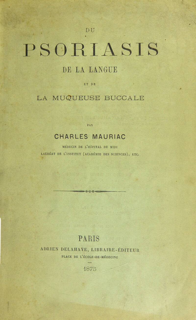 PSORIASIS i DE LA LANGUE - ET DE LA MUQUEUSE BUCCALE PXK CHARLES MAURIAC MÉDECIN DE l’hÔPITAL DD MIDI LAURÉAT DE l’iNSTITDT (ACADÉMIE DES SCIENCES), ETC. PARIS ADUIEN ÜELAIIAYE, LIBRAIRE-ÉDITEUU PLACE DE L’ÉCOLE-DE-MÉDECINE