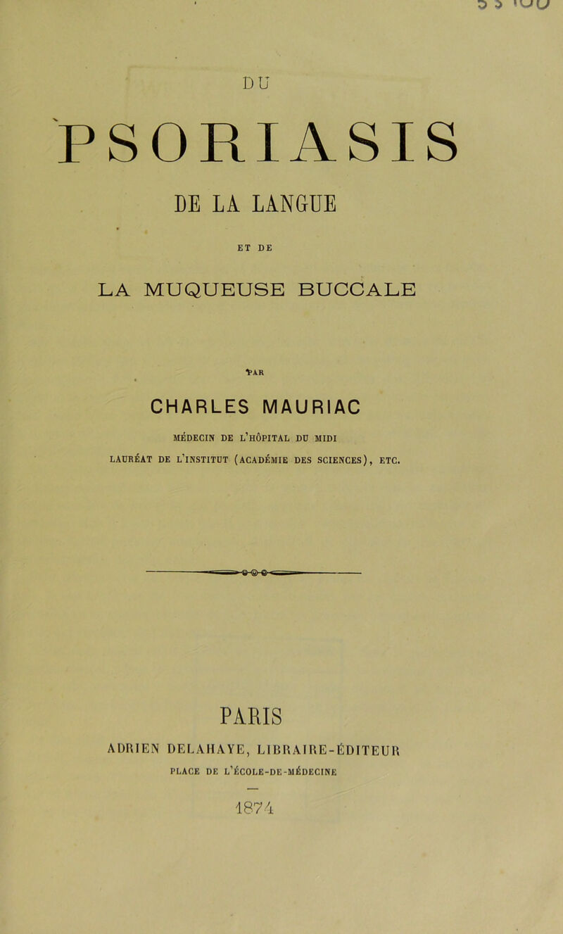 PSORIASIS DE LA LANGUE ET DE LA MUQUEUSE BUCCALE 1>AR CHARLES MAURIAC MÉDECIN DE l’hÔPITAL DÜ MIDI LAURÉAT DE L’iNSTITDT (ACADÉMIE DES SCIENCES), ETC. PARIS ADRIEN DELAHAYE, LIBRAIRE-ÉDITEUR PLACE DE L’ÉCOLE-DE-MÉDECINE 1874