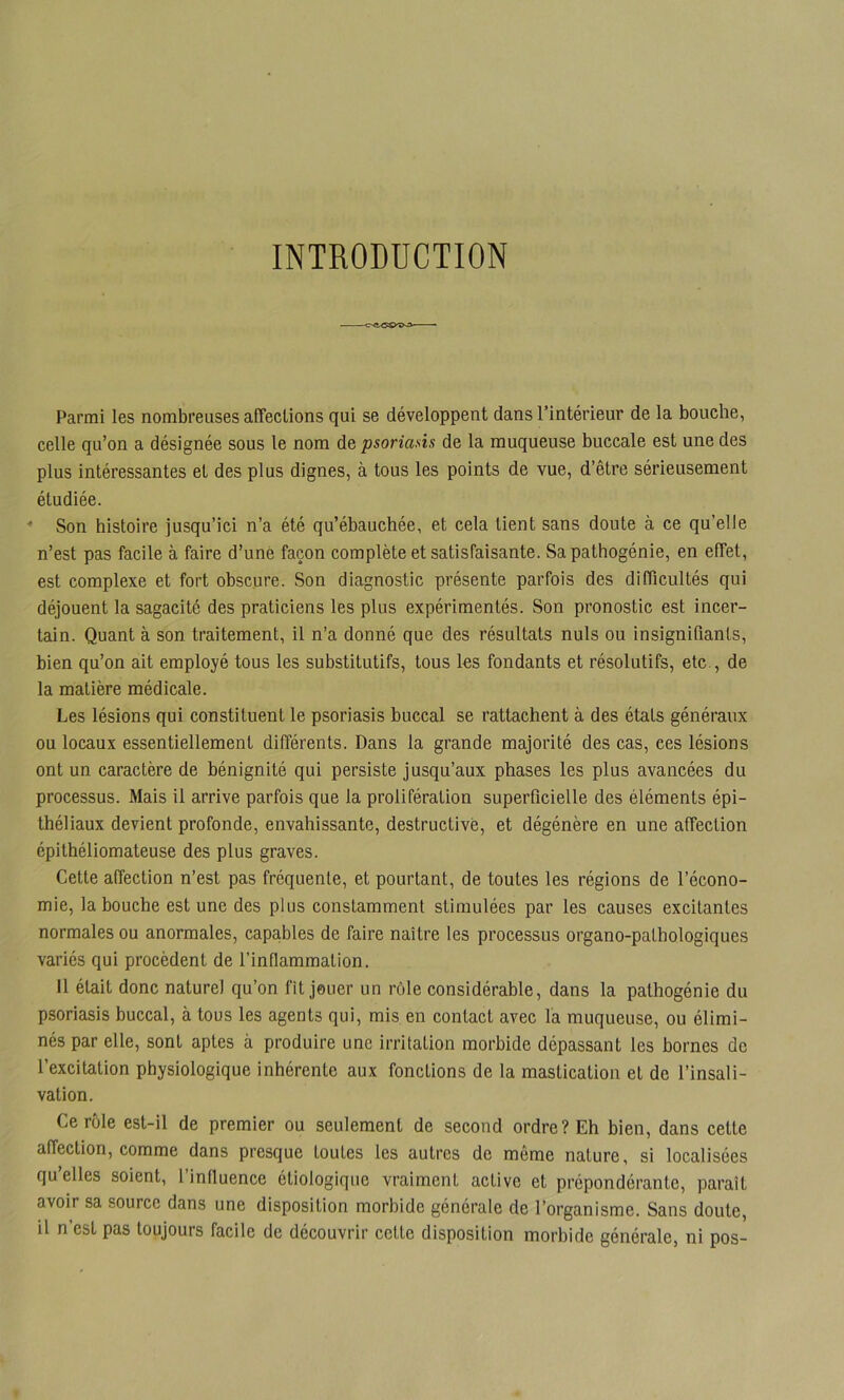 INTRODUCTION Parmi les nombreuses affections qui se développent dans l’intérieur de la bouche, celle qu’on a désignée sous le nom de psoriasis de la muqueuse buccale est une des plus intéressantes et des plus dignes, à tous les points de vue, d’être sérieusement étudiée. ■* Son histoire jusqu’ici n’a été qu’ébauchée, et cela tient sans doute à ce qu’elle n’est pas facile à faire d’uné façon complète et satisfaisante. Sa pathogénie, en effet, est complexe et fort obscure. Son diagnostic présente parfois des difficultés qui déjouent la sagacité des praticiens les plus expérimentés. Son pronostic est incer- tain. Quant à son traitement, il n’a donné que des résultats nuis ou insignifiants, bien qu’on ait employé tous les substitutifs, tous les fondants et résolutifs, etc., de la matière médicale. Les lésions qui constituent le psoriasis buccal se rattachent à des états généraux ou locaux essentiellement différents. Dans la grande majorité des cas, ces lésions ont un caractère de bénignité qui persiste jusqu’aux phases les plus avancées du processus. Mais il arrive parfois que la prolifération superficielle des éléments épi- théliaux devient profonde, envahissante, destructive, et dégénère en une affection épithéliomateuse des plus graves. Cette affection n’est pas frequente, et pourtant, de toutes les régions de l’écono- mie, la bouche est une des plus constamment stimulées par les causes excitantes normales ou anormales, capables de faire naître les processus organo-pathologiques variés qui procèdent de l’inflammation. 11 était donc naturel qu’on fît jouer un rôle considérable, dans la pathogénie du psoriasis buccal, à tous les agents qui, mis en contact avec la muqueuse, ou élimi- nés par elle, sont aptes à produire une irritation morbide dépassant les bornes de l’excitation physiologique inhérente aux fonctions de la mastication et de l’insali- vation. Ce rôle est-il de premier ou seulement de second ordre? Eh bien, dans cette affection, comme dans presque toutes les autres de même nature, si localisées qu’elles soient, l’influence étiologique vraiment active et prépondérante, paraît avoir sa source dans une disposition morbide générale de l’organisme. Sans doute, il n’est pas toujours facile de découvrir cette disposition morbide générale, ni pos-