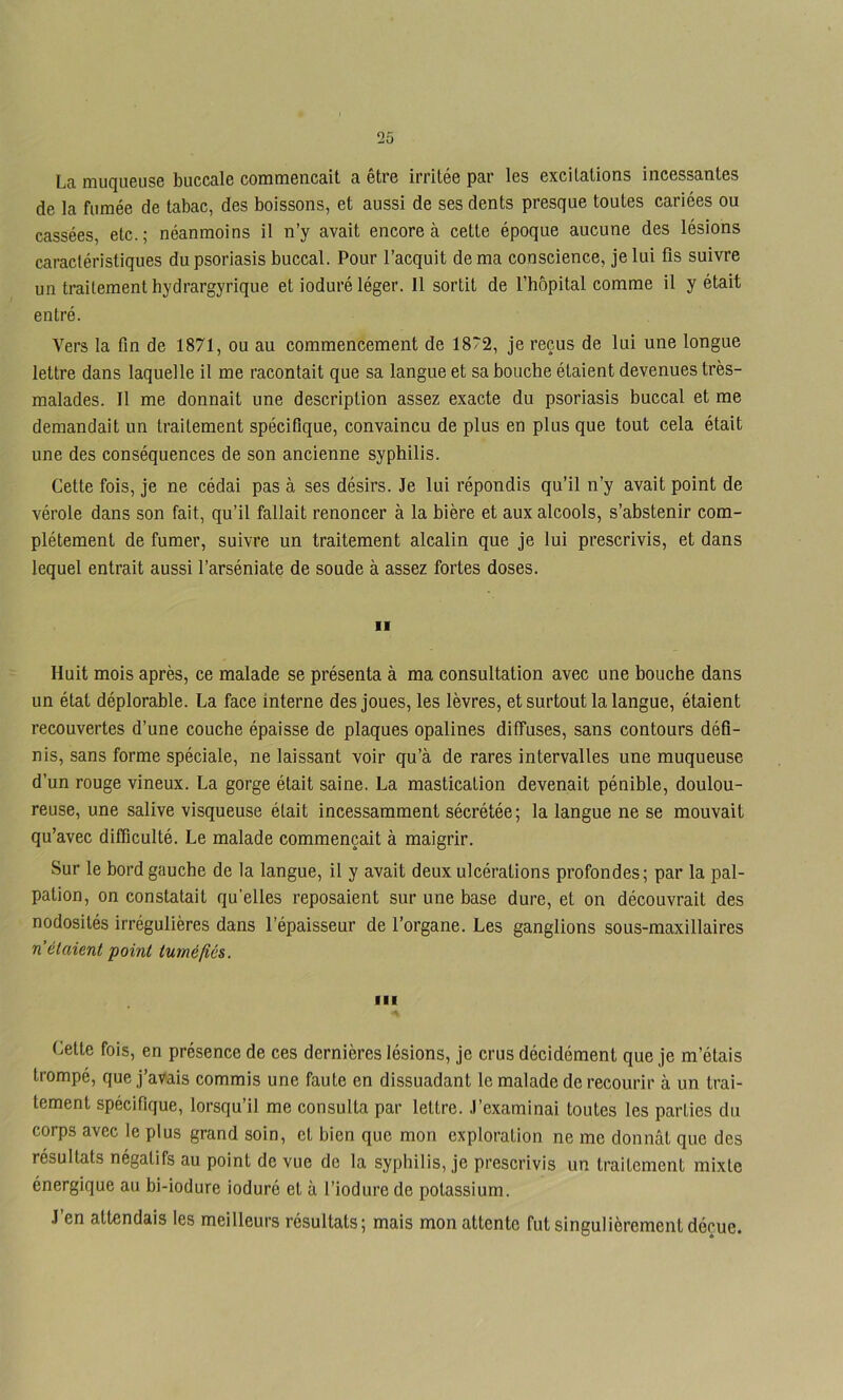 La muqueuse buccale commençait a être irritée par les excitations incessantes de la fumée de tabac, des boissons, et aussi de ses dents presque toutes cariées ou cassées, etc.; néanmoins il n’y avait encore à cette époque aucune des lésions caractéristiques du psoriasis buccal. Pour l’acquit de ma conscience, je lui fis suivre un traitement hydrargyrique et ioduré léger. Il sortit de l’hôpital comme il y était entré. Vers la fin de 1871, ou au commencement de 1872, je reçus de lui une longue lettre dans laquelle il me racontait que sa langue et sa bouche étaient devenues très- malades. Il me donnait une description assez exacte du psoriasis huccal et me demandait un traitement spécifique, convaincu de plus en plus que tout cela était une des conséquences de son ancienne syphilis. Cette fois, je ne cédai pas à ses désirs. Je lui répondis qu’il n’y avait point de vérole dans son fait, qu’il fallait renoncer à la bière et aux alcools, s’abstenir com- plètement de fumer, suivre un traitement alcalin que je lui prescrivis, et dans lequel entrait aussi l’arséniate de soude à assez fortes doses. Il Huit mois après, ce malade se présenta à ma consultation avec une bouche dans un étal déplorable. La face interne des joues, les lèvres, et surtout la langue, étaient recouvertes d’une couche épaisse de plaques opalines diffuses, sans contours défi- nis, sans forme spéciale, ne laissant voir qu’à de rares intervalles une muqueuse d’un rouge vineux. La gorge était saine. La mastication devenait pénible, doulou- reuse, une salive visqueuse était incessamment sécrétée; la langue ne se mouvait qu’avec difficulté. Le malade commençait à maigrir. Sur le bord gauche de la langue, il y avait deux ulcérations profondes; par la pal- pation, on constatait qu’elles reposaient sur une base dure, et on découvrait des nodosités irrégulières dans l’épaisseur de l’organe. Les ganglions sous-maxillaires n étaient point tumélîôs. Celte fois, en présence de ces dernières lésions, je crus décidément que je m’étais trompé, que j’avais commis une faute en dissuadant le malade de recourir à un trai- tement spécifique, lorsqu’il me consulta par lettre. J’examinai toutes les parties du corps avec le plus grand soin, et bien que mon exploration ne me donnât que des résultats négatifs au point de vue de la syphilis, je prescrivis un traitement mixte énergique au bi-iodure ioduré et à l’iodure de potassium. J’en attendais les meilleurs résultats; mais mon attente fut singulièrement déçue.