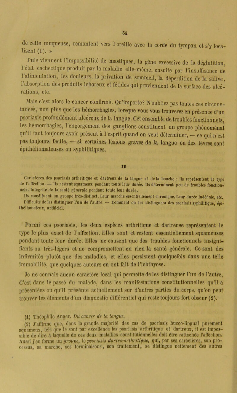 de celle muqueuse, remontent vers l’oreille avec la corde du tympan et s’y loca- lisent (1). » Puis viennent 1 impossibilité de mastiquer, la gêne excessive de la déglutition, l’état cachectique produit par la maladie elle-même, ensuite par l’insuffisance de l’alimentation, les douleurs, la privation de sommeil, la déperdition de la salive, l’absorption des produits ichoreux et fétides qui proviennent de la surface des ulcé- rations, etc. Mais c’est alors le cancer confirmé. Qu’importe? N’oubliez pas toutes ces circons- tances, non plus que les hémorrhagies, lorsque vous vous trouverez en présence d’un psoriasis profondément ulcéreux de la langue. Cet ensemble de troubles fonctionnels, les hémorrhagies, l’engorgement des ganglions constituent un groupe phénoménal qu’il faut toujours avoir présent à l’esprit quand on veut déterminer, — ce qui n’est pas toujours facile, — si certaines lésions graves de la langue ou des lèvres sont épithélioraateuses ou syphilitiques. Il Caractères des psoriasis artiiritiqiie et dartreiix de la langue et de la bouche : ils représentent le type de raffection. — Ils restent squameux pendant toute leur durée. Ils déterminent peu de troubles fonction- nels. Intégrité de la santé générale pendant toute leur durée. Ils constituent un groupe très-distinct. Leur marche essentiellement chronique. Leur durée indéfinie, etc. Difficulté de les distinguer l’un de l’autre. — Comment on les distinguera des psoriasis syphilitique, épi- théliomatcux, artificiel. Parmi ces psoriasis, les deux espèces arthritique et dartreuse représentent le type le plus exact de l’affection. Elles sont et restent essentiellement squameuses pendant toute leur durée. Elles ne causent que des troubles fonctionnels insigni- fiants ou très-légers et ne compromettent en rien la santé générale. Ce sont des infirmités plutôt que des maladies, et elles persistent quelquefois dans une telle immobilité, que quelques auteurs en ont fait de l’ichthyose. Je ne connais aucun caractère local qui permette de les distinguer l’un de l’autre. C’est dans le passé du malade, dans les manifestations constitutionnelles qu’il a présentées ou qu’il présente actuellement sur d’autres parties du corps, qu’on peut trouver les éléments d’un diagnostic différentiel qui reste toujours fort obscur (2). (1) Théophile Anger, Du cancer de la langue. (2) J’affirme que, dans la grande majorité des cas de psoriasis bucco-lingual purement squameux, tels que le sont par excellence les psoriasis arthritique et dartreux, il est impos- sible de dire h laquelle de ces deux maladies constitutionnelles doit être rattachée l’alfection. Aussi j’en forme un groupe, le psoriasis darlro-nrlhritique, qui, par ses caractères, son pro- cessus, sa marche, ses terminaisons, son traitement, se distingue nettement des autres