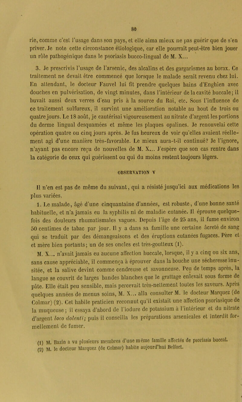 rie, comme c'esL l’usage dans son pays, et elle aima mieux ne pas guérir que de s’en priver. Je note cette circonstance étiologique, car elle pourrait peut-être bien jouer un rôle pathogénique dans le psoriasis bucco-lingual de M. X... 3. Je prescrivis l’usage de l’arsenic, des alcalins et des gargarismes au borax. Ce traitement ne devait être commencé que lorsque le malade serait revenu chez lui. En attendant, le docteur Fauvel lui fit prendre quelques bains d’Enghien avec douches en pulvérisation, de vingt minutes, dans l’intérieur de la cavité buccale; il buvait aussi deux verres d’eau pris à la source du Roi, etc. Sous l’influence de ce traitement sulfureux, il survint une amélioration notable au bout de trois ou quatre jours. Le 18 août, je cautérisai vigoureusement au nitrate d’argent les portions du derme lingual desquamées et même les plaques opalines. Je renouvelai cette opération quatre ou cinq jours après. Je fus heureux de voir qu’elles avaient réelle- ment agi d’une manière très-favorable. Le mieux aura-t-il continué? Je l’ignore, n’ayant pas encore reçu de nouvelles de M. X... J’espère que son cas rentre dans la catégorie de ceux qui guérissent ou qui du moins restent toujours légers. OBSERVATION V Il n’en est pas de même du suivant, qui a résisté jusqu’ici aux médications les plus variées. 1. Le malade, âgé d’une cinquantaine d’années, est robuste, d’une bonne santé habituelle, et n’a jamais eu la syphilis ni de maladie cutanée. Il éprouve quelque- fois des douleurs rhumatismales vagues. Depuis l’âge de 25 ans, il fume environ 50 centimes de tabac par jour. Il y a dans sa famille une certaine âcreté de sang qui se traduit par des démangeaisons et des éruptions cutanées fugaces. Père et et mère bien portants; un de ses oncles est très-goutteux (1). M. X... n’avait jamais eu aucune affection buccale, lorsque, il y a cinq ou six ans, sans cause appréciable, il commença à éprouver dans la bouche une sécheresse inu- sitée, et la salive devint comme cendreuse et savonneuse. Peu de temps après, la langue se couvrit de larges bandes blanches que le grattage enlevait sous forme de pâte. Elle était peu sensible, mais percevait très-nettement toutes les saveurs. Après quelques années de menus soins, M. X... alla consulter M. le docteur Marquez (de Colmar) (2). Cet habile praticien reconnut qu’il existait une affection psoriasique de la muqueuse; il essaya d’abord de l'iodure de potassium à 1 intérieur et du nitrate d’argent loco dolenli; puis il conseilla les préparations arsenicales et interdit for- mellement de fumer. (1) M. Bazin a vu plusieurs membres d’une môme famille affectés de psoriasis buccal. (2) M. le docteur Marquez (de Colmar) habite aujourd’hui Belfort.