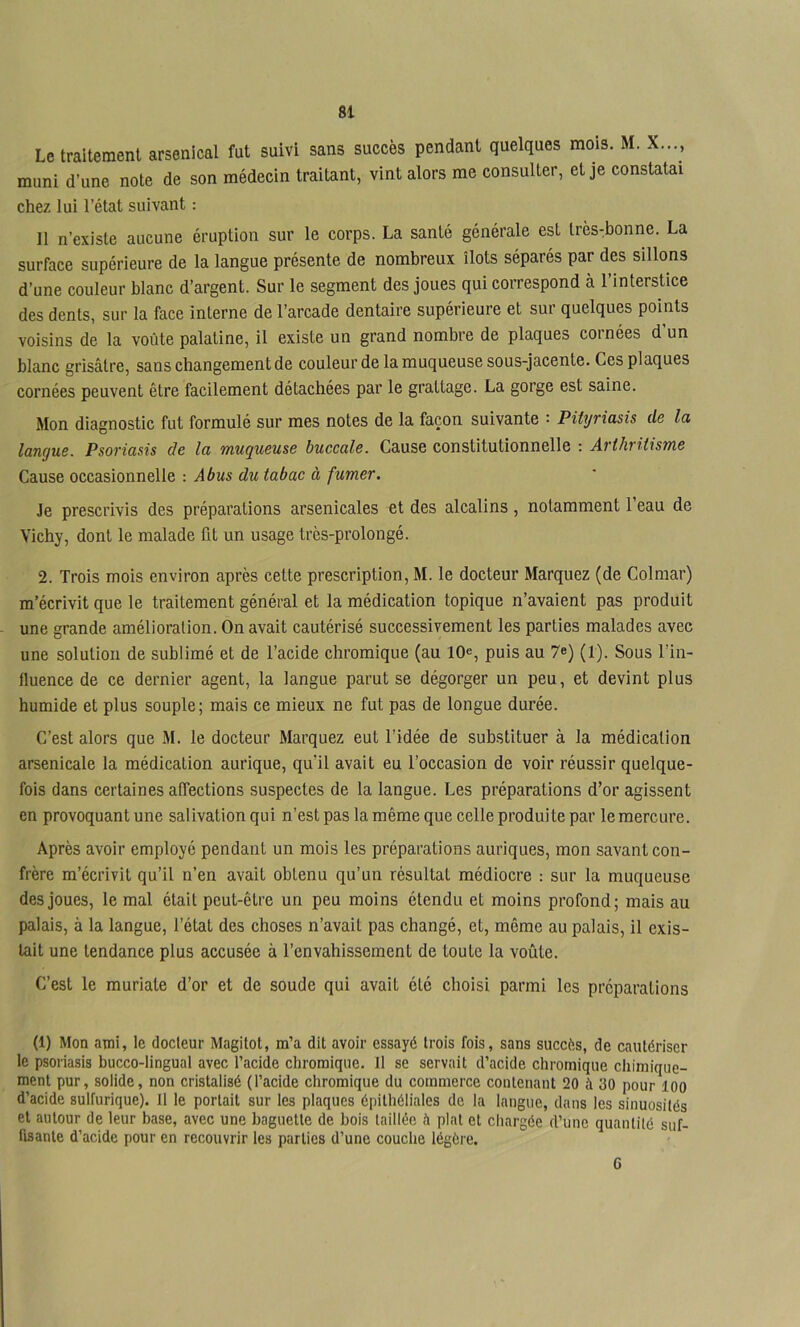 Le traitement arsenical fut suivi sans succès pendant quelques mois. M. X..., muni d’une note de son médecin traitant, vint alors me consulter, et je constatai chez lui l’état suivant : Il n’existe aucune éruption sur le corps. La santé générale est très-bonne. La surface supérieure de la langue présente de nombreux îlots séparés par des sillons d’une couleur blanc d’argent. Sur le segment des joues qui correspond à l’interstice des dents, sur la face interne de l’arcade dentaire supérieure et sur quelques points voisins de la voûte palatine, il existe un grand nombre de plaques cornées d un blanc grisâtre, sans changement de couleur de la muqueuse sous-jacente. Ces plaques cornées peuvent être facilement détachées par le grattage. La gorge est saine. Mon diagnostic fut formulé sur mes notes de la façon suivante : Pityriasis de la langue. Psoriasis de la muqueuse buccale. Cause constitutionnelle : Arthritisme Cause occasionnelle : Abus du tabac à fumer. Je prescrivis des préparations arsenicales et des alcalins, notamment l’eau de Vichy, dont le malade fit un usage très-prolongé. 2. Trois mois environ après cette prescription, M. le docteur Marquez (de Colmar) m’écrivit que le traitement général et la médication topique n’avaient pas produit une grande amélioration. On avait cautérisé successivement les parties malades avec une solution de sublimé et de l’acide chromique (au 10^, puis au 7e) (1). Sous l’in- fluence de ce dernier agent, la langue parut se dégorger un peu, et devint plus humide et plus souple; mais ce mieux ne fut pas de longue durée. C’est alors que M. le docteur Marquez eut l’idée de substituer à la médication arsenicale la médication aurique, qu’il avait eu l’occasion de voir réussir quelque- fois dans certaines affections suspectes de la langue. Les préparations d’or agissent en provoquant une salivation qui n’est pas la même que celle produite par le mercure. Après avoir employé pendant un mois les préparations auriques, mon savant con- frère m’écrivit qu’il n’en avait obtenu qu’un résultat médiocre : sur la muqueuse des joues, le mal était peut-être un peu moins étendu et moins profond; mais au palais, à la langue, l’état des choses n’avait pas changé, et, même au palais, il exis- tait une tendance plus accusée à l’envahissement de toute la voûte. C’est le muriate d’or et de soude qui avait été choisi parmi les préparations (1) Mon ami, le docteur Magitot, m’a dit avoir essayé trois fois, sans succès, de cautériser le psoriasis bucco-lingual avec l’acide chromique. Il se servait d’acide chromique cliimique- ment pur, solide, non cristalisé (l’acide chromique du commerce contenant 20 à 30 pour loo d’acide sulfurique). Il le portait sur les plaques épithéliales de la langue, dans les sinuosités et autour de leur hase, avec une baguette de bois taillée è plat et chargée d’une quantité suf- fisante d’acide pour en recouvrir les parties d’une couche légère. 6