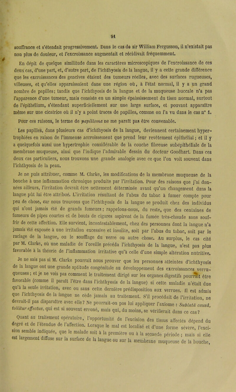 é souffrance et s’étendait progressivement. Dans le cas de sir William Fergusson, il n’existait pas non plus de douleur, et l’excroissance augmentait et récidivait fréquemment. En dépit de quelque similitude dans les caractères microscopiques de l’excroissance de ces deux cas, d’une part, et, d’autre part, de l’ichthyosis de la langue, il y a cette grande différence que les excroissances des gencives étaient des tumeurs réelles, avec des surfaces rugueuses, villeuses, et qu’elles apparaissaient dans une région où, à l’état normal, il y a un grand nombre de papilles; tandis que Tichthyosis de la langue et de la muqueuse buccale n’a pas l’apparence d’une tumeur, mais consiste en un simple épaississement du tissu normal, surtout de l’épithélium, s’étendant superficiellement sur une large surface, et pouvant apparaître même sur une cicatrice où il n’y a point traces de papilles, comme on l’a vu dans le cas n° 1. Pour ces raisons, le terme de papilloma ne me parait pas être convenable. Les papilles, dans plusieurs cas d’icbthyosis de la langue, deviennent certainement hyper- trophiées en raison de l’immense accroissement que prend leur revêtement épithélial ; et il y a quelquefois aussi une hypertrophie considérable de la couche fibreuse subépithéliale de la membrane muqueuse, ainsi que l’indique l’admirable dessin du docteur Goodhart. Dans ces deux cas particuliers, nous trouvons une grande analogie avec ce que l’on voit souvent dans l’ichthyosis de la peau. Je ne puis attribuer, comme M, Clarke, les modifications de la membrane muqueuse de la bouche à une inflammation chronique produite par l’irritation. Pour des raisons que j’ai don- nées ailleurs, l’irritation devrait être nettement déterminée avant qu’un changement dans la langue pût lui être attribué. L’irritation résultant de l’abus du tabac à fumer compte pour peu de chose, car nous trouvons que l’ichlhyosis de la langue se produit chez des individus qui n’ont jamais été de grands fumeurs ; rappelons-nous, du reste, que des centaines de fumeurs de pipes courtes et de bouts de cigares aspirent de la fumée très-chaude sans souf- frir de cette affection. Elle survient, incontestablement, chez des personnes dont la langue n’a jamais été exposée à une irritation excessive et insolite, soit par l’abus du tabac, soit par le raclage de la langue, ou le soufflage du verre ou autre chose. Au surplus, le cas cité par M. Clarke, où une maladie de l’oreille précéda l’ichthyosis de la langue, n’est pas plus favorable à la théorie de l’inflammation irritative qu’à celle d’une simple altération nutritive. Je ne sais pas si M. Clarke pourrait nous prouver que les personnes atteintes d’ichthyosis de la langue ont une grande aptitude congénitale au développement des excroissances verru- queuses; et je ne vois pas comment le traitement dirigé sur les organes digestifs pourrait être favorable (comme il parait l’être dans l’idilhyosis de la langue) si cette maladie n’était due qu’à la .seule irritation, avec ou sans celle dernière prédisposition aux verrues. Il est admis que l’ichlhyosis de la langue ne cède jamais au traitement. S’il procédait de l’irritation ne devrait-il pas disparaître avec elle? Ne pourrail-on pas lui appliquer l’axiome : Sublatâ causâ. toihlur effeclus, qui est si souvent erroné, mais qui, du moins, se vérifierait dans ce cas? Quant au traitement opératoire, l’opportunité de l’excision des tissus affectés dépend du egré et de 1 étendue de 1 affection. Lorsque le mal est localisé et d’une forme sévère, l’cxci- sion semble indiquée, que le malade soit à la première ou à la seconde période ; mais si elle est largement diffuse sur la surface de la langue ou sur la membrane muqueuse de la bouche.