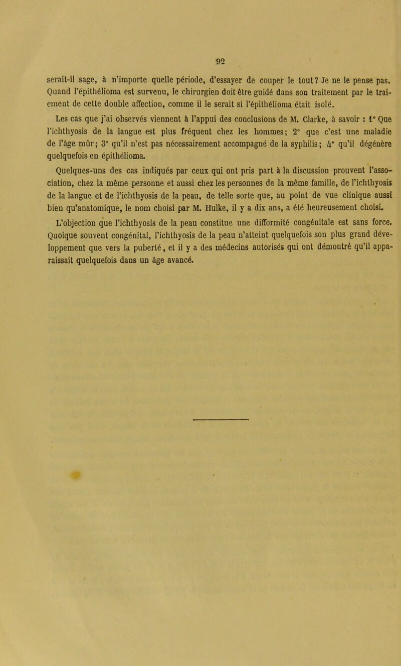 serait-il sage, à n’importe quelle période, d’essayer de couper le tout ? Je ne le pense pas. Quand l’épitliélioraa est survenu, le chirurgien doit être guidé dans son traitement par le trai- ement de cette double affection, comme il le serait si l’épithélioma était isolé. Les cas que j’ai observés viennent à l’appui des conclusions de M. Clarke, à savoir : 1° Que l’ichthyosis de la langue est plus fréquent chez les hommes; 2° que c’est une maladie de l’ûge mûr ; 3“ qu’il n’est pas nécessairement accompagné de la syphilis ; qu’il dégénère quelquefois en épithélioma. Quelques-uns des cas indiqués par ceux qui ont pris part à la discussion prouvent l’asso- ciation, chez la même personne et aussi chez les personnes de la même famille, de l’ichthyosis de la langue et de l’ichlhyosis de la peau, de telle sorte que, au point de vue clinique aussi bien qu’anatomique, le nom choisi par M. Hulke, il y a dix ans, a été heureusement choisi. L’objection que l’ichthyosis de la peau constitue une difformité congénitale est sans force. Quoique souvent congénital, l’ichlhyosis de la peau n’atteint quelquefois son plus grand déve- loppement que vers la puberté, et il y a des médecins autorisés qui ont démontré qu’il appa- raissait quelquefois dans un âge avancé.