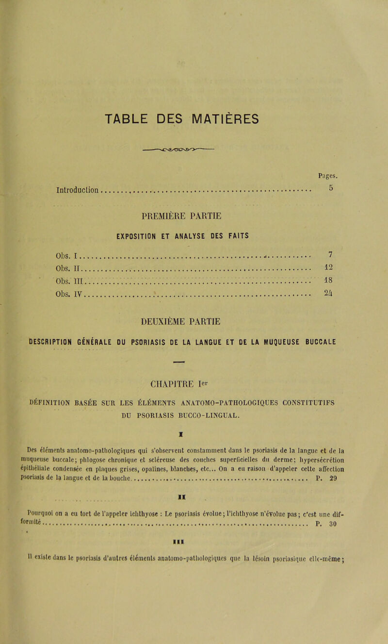 TABLE DES MATIÈRES Introduction Pages. 5 PREMIÈRE PARTIE EXPOSITION ET ANALYSE DES FAITS Obs. I - 7 Obs. II 12 Obs. III..... 18 Obs. IV 2/i DEUXIÈME PARTIE DESCRIPTION GÉNÉRALE DU PSORIASIS DE LA LANGUE ET DE LA MUQUEUSE BUCCALE CHAPITRE 1er Définition basée sur les éléments anatomo-pathologiques constitutifs DU psoriasis bucco-lingual. 1 Des éléments analomo-palliologiques qui s’observent constamment dans le psoriasis de la langue et de la muqueuse buccale; plilogosc chronique et scléreuse des couches supcriiciellcs du derme; hypersécrétion épitliéllale condensée en plaques grises, opalines, blanches, etc... On a eu raison d’appeler cette alTcclion psoriasis de la langue et de la bouche P. 29 H Pourquoi on a eu tort de l’appeler ichthyose : Le psoriasis évolue ; l’ichlhyose n’évolue pas ; c'est une dif- formité 3Q III R existe dans le psoriasis d’autres éléments anatomo-pathologiques que la lésoin psoriasique clk-mcme ;