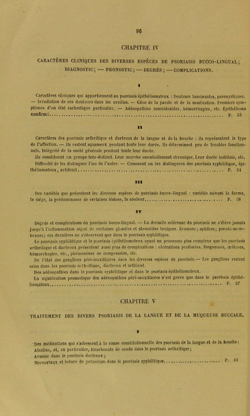 CHAPITRE IV CARACTÈRES CLINIQUES DES DIVERSES ESPÈCES DE PSORIASIS BÜCCO-LINGUAL ; DIAGNOSTIC; — PRONOSTIC; — DEGRÉS ; — COMPLICATIONS. ■ Caractères cliniques qui appartiennent au psoriasis épithéliomateux : Douleurs lancinantes, paroxystiques. — Irradiation de ces douleurs dans les oreilles. — Gêne de la parole et de la mastication. Premiers sym- ptômes d’un état cachectique particulier. — Adénopathies considérables, hémorrhagies, etc. Épithélioma confirmé P. 53 ■I Caractères des psoriasis arthritique et dartreux de la langue et de la bouche : ils représentent le type de l’afTection. — Ils restent squameux pendant toute leur durée. Ils déterminent peu de troubles fonction- nels. Intégrité de la santé générale pendant toute leur durée. Ils constituent un groupe très-distinct. Leur marche essentiellement chronique. Leur durée indéfinie, etc. Difficulté de les distinguer l’un de l’autre. — Comment on les distinguera des psoriasis syphilitique, épi- théliomateux, artificiel P. 54 III Des variétés que présentent les diverses espèces de psoriasis bucco-lingual : variétés suivant la forme, le siège, la prédominance de certaines lésions, la couleur P. 56 IV Degrés et complications du psoriasis bucco-lingual. — La dermite scléreuse du psoriasis ne s’élève jamais jusqu’à l’inflammation aiguë de certaines glossiles et stomatites toxiques. Érosions ; aplitlies ; pseudo-mrm- branes; ces dernières ne s’observent que dans le psoriasis sypliilitique. Le psoriasis sypliilitique et le psoriasis cpitliéliomatcux ayant un processus plus complexe que les psoriasis artliritique et dartreux présentent aussi plus de complications : ulcérations profondes, fongueuses, œdèmes, hémorrhagies, etc., pliénomènes de compression, etc. De l’état des ganglions pcri-inaxillaircs dans les diverses espèces de psoriasis.— Les ganglions restent sains dans les psoriasis arlhiitiquc, dartreux et artificiel. Des adénopathies dans le psoriasis sypliilitique et dans le psoriasis épithéliomateux. La signification pronostique des adénopatliies péri-maxillaires n’est grave que dans le psoriasis épithé- 57 CHAPITRE V TRAITEMENT DES DIVERS PSORIASIS DE LA LANGUE ET DE LA MUQUEUSE BUCCALE. I Des médications qui s’adressent à ta cause constitutionnelle des psoriasis de la langue et de la bouche: Alcalins, et, en particulier, bicarbonate de soude dans le psoriasis artliritique; Arsenic dans le psoriasis dartreux; Mercuriaijx et induré de potassium dans le psoriasis sypliilitique CI