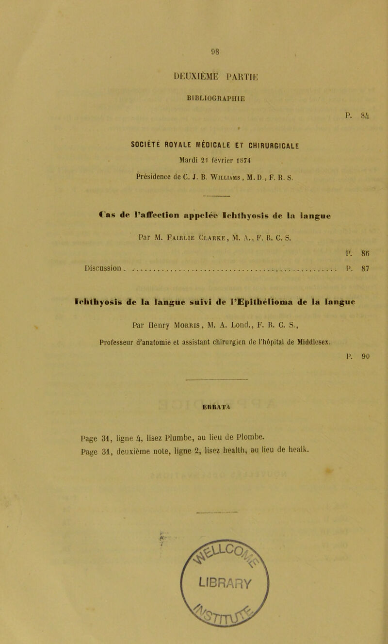 DEUXIÈME UAUTIE BIBLIOGRAPHIE SOCIÉTÉ ROYALE MÉOlCALE ET CHIRURGICALE Mardi 21 février 1874 Présidence de G. J. B. Williams , M. D , F. R. S. P. 8û €'as de l’afleetion appelée lehtliyosis de la langue Par M. Fairlie Clarke, M. A., F. R. G. S. Discussion . P. 8fi P. 87 lelilhyosis de la langue suivi de l’Epithélionia de la langue Par Henry Morris, M. A. Lond., F. R. G. S., Professeur d’anatomie et assistant chirurgien de l’hôpital de Middlesex. P. 9ü ERRATA Page 31, ligne Zi, lisez Plumbe, au lieu de Plombe. Page 31, deuxième noie, ligne 2, lisez lieallh, au lieu de healk.