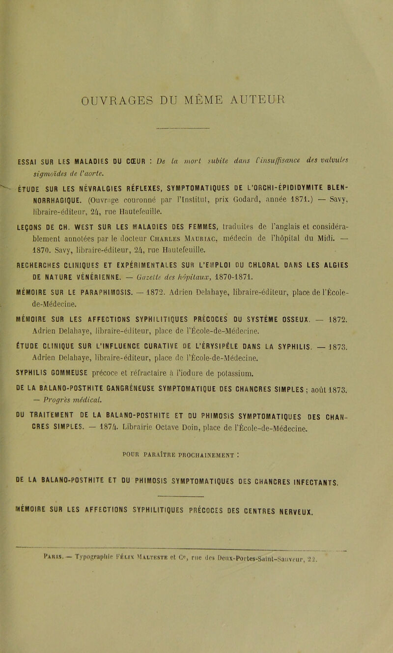 OUVRAGES DU MÊME AUTEUR ESSAI SUR LES MALADIES OU CŒUR : De la mort subite dans Cinsulfisance des valvules sigmoïdes de l’aorte. ÉTUDE SUR LES NÉVRALBIES RÉFLEXES, SYMPTOMATIQUES DE L’ORCHI-ÉPIDIDYMITE BLEN- NORRHAGIQUE. (Ouvr.ige couronné par l’inslilnl, prix Godard, année 1871.) — Savy, libraire-éditeur, 2d, rue Haulefeiiille. LEÇONS DE CH. WEST SUR LES MALADIES DES FEMMES, traduites de l’anglais et considéra- blement annotées par le docteur Charles Mauriac, médecin de riiôpilal du Midi. — 1870. Savy, libraire-éditeur, 2Zi, rue Haulefeuille. RECHERCHES CLINIQUES ET EXPÉRIMENTALES SUR L’EMPLOI OU CHLORAL DANS LES ALGIES DE NATURE VÉNÉRIENNE. — Gazette des hôpitaux, 1870-1871. MÉMOIRE SUR LE PARAPHIMOSIS. — 1872. Adrien Delahaye, libraire-éditeur, place de l’École- de-Médecine. MÉMOIRE SUR LES AFFECTIONS SYPHILITIQUES PRÉCOCES DU SYSTÈME OSSEUX. — 1872. Adrien Delahaye, libraire-éditeur, place de l’École-de-Médecine. ÉTUDE CLINIQUE SUR L’INFLUENCE CURATIVE DE L’ÉRYSIPÉLE DANS LA SYPHILIS. —1873. Adrien Delahaye, libraire-éditeur, place do l’École-de-Médecine. SYPHILIS GOMMEUSE précoce et réfractaire à l’iodure de potassium. DE LA BALANO-POSTHITE GANGRÉNEUSE SYMPTOMATIQUE DES CHANCRES SIMPLES; août 1873. — Progrès médical. DU TRAITEMENT DE LA BALANO-POSTHITE ET DU PHIMOSIS SYMPTOMATIQUES DES CHAN- CRES SIMPLES. — 187d. Librairie Octave Doin, place de l’École-de-Médecine, POUR PARAÎTRE PROCHAINEMENT '. DE LA BALANO-POSTHITE ET DU PHIMOSIS SYMPTOMATIQUES DES CHANCRES INFECTANTS. MÉMOIRE SUR LES AFFECTIONS SYPHILITIQUES PRÉCOCES DES CENTRES NERVEUX. Pahls. - Typographie l'éi.ix Maitk.stb et Co, nie lies [)ciix-Portes-Suinl-Saiivriir, -23.