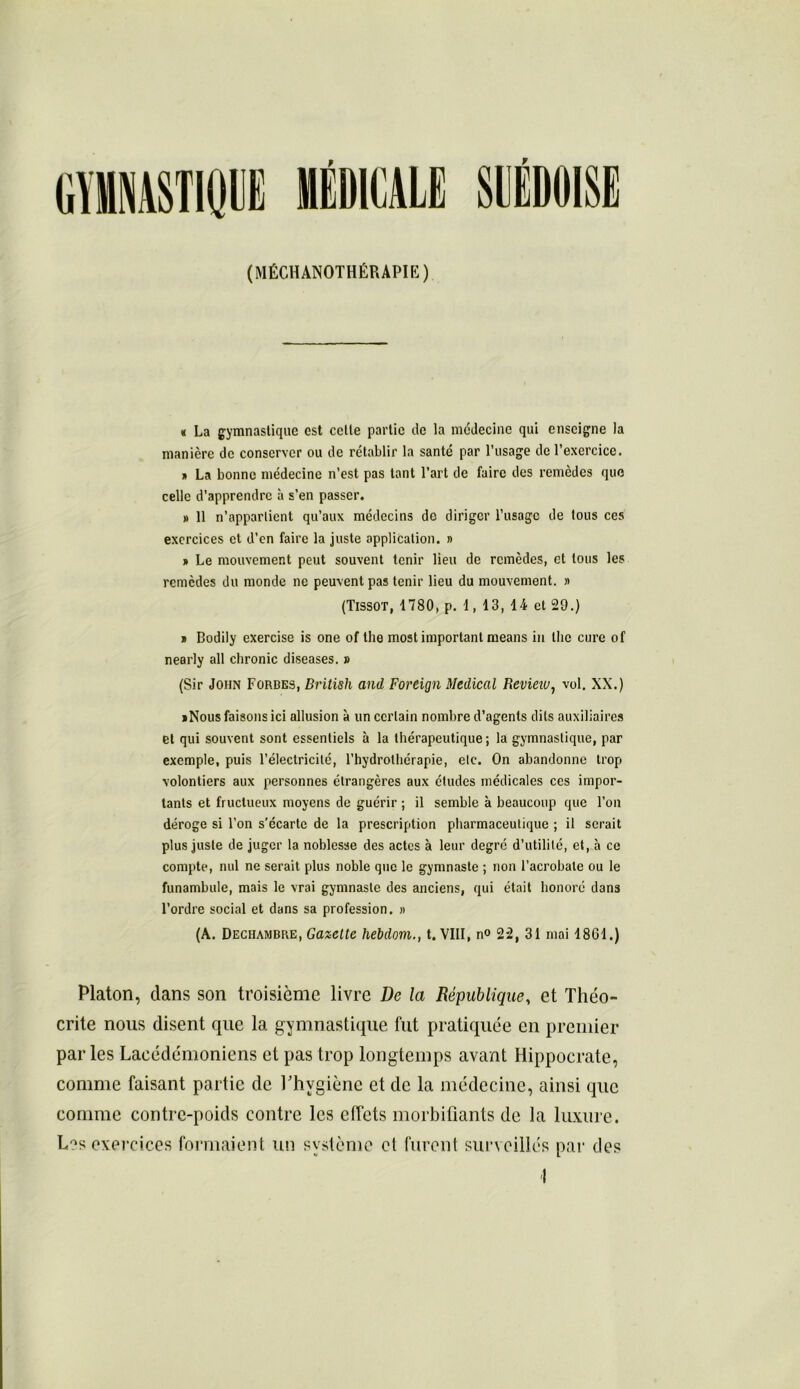 f (MASTIQUE MÉDICALE SUEDOISE (MÉCHANOTHÉRAPIK) « La gymnastique est celle partie de la médecine qui enseigne la manière de conserver ou de rétablir la santé par l’usage de l’exercice. » La bonne médecine n’est pas tant l’art de faire des remèdes que celle d’apprendre à s’en passer. » 11 n’appartient qu’aux médecins do diriger l’usage de tous ces exercices et d’en faire la juste application. » » Le mouvement peut souvent tenir lieu de remèdes, et tous les remèdes du monde ne peuvent pas tenir lieu du mouvement. » (Tissot, 1780, p. 1, 13, 14 et 29.) » Bodily exercise is one of lhe most important means in lhe cure of nearly ail chronic diseases. » (Sir John Forbes, British and Fortign Medical Revieiu, vol. XX.) iNous faisons ici allusion à un certain nombre d’agents dits auxiliaires et qui souvent sont essentiels à la thérapeutique ; la gymnastique, par exemple, puis l’électricité, l’hydrothérapie, etc. On abandonne trop volontiers aux personnes étrangères aux études médicales ces impor- tants et fructueux moyens de guérir ; il semble à beaucoup que l’on déroge si l’on s’écarte de la prescription pharmaceutique ; il serait plus juste de juger la noblesse des actes à leur degré d’utilité, et, à ce compte, nul ne serait plus noble que le gymnaste ; non l’acrobate ou le funambule, mais le vrai gymnaste des anciens, qui était honoré dans l’ordre social et dans sa profession. » (A. Dechambre, Gazette hebdom., t. VIII, n° 22, 31 mai 1801.) Platon, clans son troisième livre De la République, et Tliéo- crite nous disent que la gymnastique fut pratiquée en premier parles Lacédémoniens et pas trop longtemps avant Hippocrate, comme faisant partie de l'hygiène et de la médecine, ainsi que comme contre-poids contre les effets morbifiants de la luxure. L^s exercices formaient un système et furent surveillés par des