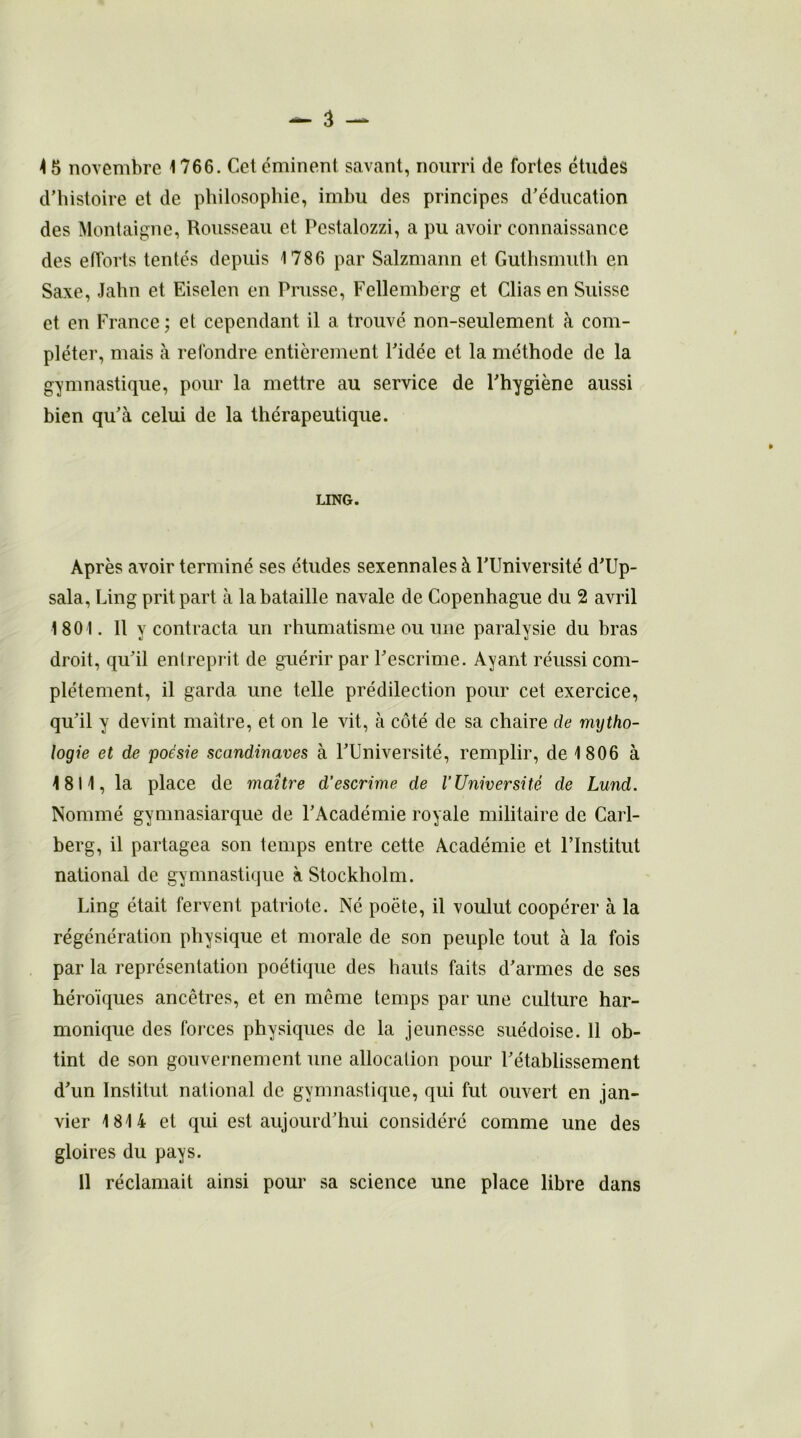 d’histoire et de philosophie, imbu des principes d’éducation des Montaigne, Rousseau et Pcstalozzi, a pu avoir connaissance des efforts tentés depuis 1786 par Salzmann et Guthsmuth en Saxe, Jahn et Eiselen en Prusse, Fellemberg et Clias en Suisse et en France ; et cependant il a trouvé non-seulement à com- pléter, mais à refondre entièrement l’idée et la méthode de la gymnastique, pour la mettre au service de l’hygiène aussi bien qu’à celui de la thérapeutique. LING. Après avoir terminé ses études sexennales à l’Université d’Up- sala, Ling prit part à la bataille navale de Copenhague du 2 avril 1801. Il y contracta un rhumatisme ou une paralysie du bras droit, qu’il entreprit de guérir par l’escrime. Ayant réussi com- plètement, il garda une telle prédilection pour cet exercice, qu’il y devint maître, et on le vit, à côté de sa chaire de mytho- logie et de poésie Scandinaves à l’Université, remplir, de 1806 à 4 811, la place de maître d'escrime de l’Université de Lund. Nommé gymnasiarque de l’Académie royale militaire de Carl- berg, il partagea son temps entre cette Académie et l’Institut national de gymnastique à Stockholm. Ling était fervent patriote. Né poète, il voulut coopérer à la régénération physique et morale de son peuple tout à la fois par la représentation poétique des hauts faits d’armes de ses héroïques ancêtres, et en même temps par une culture har- monique des forces physiques de la jeunesse suédoise. 11 ob- tint de son gouvernement une allocation pour l’établissement d’un Institut national de gymnastique, qui fut ouvert en jan- vier 1814 et qui est aujourd’hui considéré comme une des gloires du pays. Il réclamait ainsi pour sa science une place libre dans