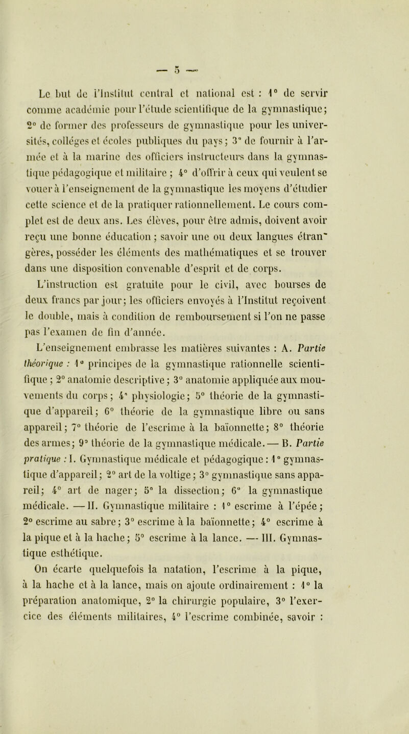Le but <ic l'Institut central et national est : 1° de servir comme académie pour l'étude scientifique de la gymnastique; 2° de former des professeurs de gymnastique pour les univer- sités, collèges et écoles publiques du pays; 3° de fournir à l'ar- mée et à la marine des officiers instructeurs dans la gymnas- tique pédagogique et militaire ; 4° d’offrir à ceux qui veulent se vouera l’enseignement de la gymnastique les moyens d'étudier cette science et de la pratiquer rationnellement. Le cours com- plet est de deux ans. Les élèves, pour être admis, doivent avoir reçu une bonne éducation ; savoir une ou deux langues étran- gères, posséder les éléments des mathématiques et se trouver dans une disposition convenable d'esprit et de corps. L'instruction est gratuite pour le civil, avec bourses de deux francs par jour; les officiers envoyés à l'Institut reçoivent le double, mais à condition de remboursement si l'on ne passe pas l’examen de fin d'année. L'enseignement embrasse les matières suivantes : A. Partie théorique : \0 principes de la gymnastique rationnelle scienti- fique ; 2° anatomie descriptive ; 3° anatomie appliquée aux mou- vements du corps ; 4° physiologie ; 5° théorie de la gymnasti- que d'appareil ; 6° théorie de la gymnastique libre ou sans appareil; 7° théorie de l’escrime à la baïonnette; 8° théorie des armes; 9° théorie de la gymnastique médicale.— B. Partie pratique : I. Gymnastique médicale et pédagogique : 1 ° gymnas- tique d'appareil; 2° art de la voltige; 3° gymnastique sans appa- reil; 4° art de nager; 5 la dissection; 6° la gymnastique médicale. —IL Gymnastique militaire : 1° escrime à l'épée; 2° escrime au sabre; 3° escrime à la baïonnette; 4° escrime à la pique et à la hache; 5° escrime à la lance. — III. Gymnas- tique esthétique. On écarte quelquefois la natation, l'escrime à la pique, à la hache et à la lance, mais on ajoute ordinairement : 1° la préparation anatomique, 2° la chirurgie populaire, 3° l'exer- cice des éléments militaires, 4° l’escrime combinée, savoir :