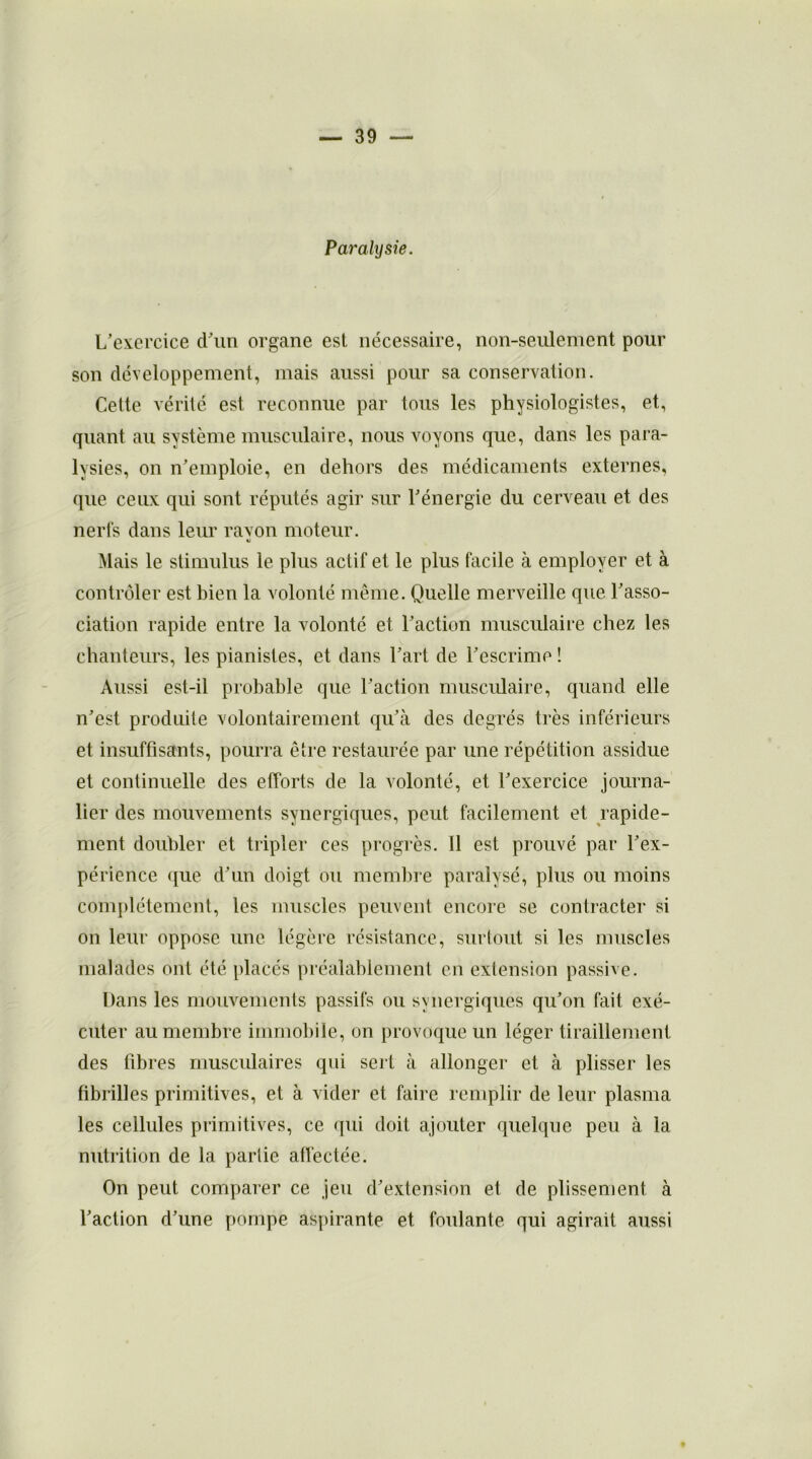 Paralysie. L’exercice d’un organe est nécessaire, non-seulement pour son développement, mais aussi pour sa conservation. Cette vérité est reconnue par tous les physiologistes, et, quant au système musculaire, nous voyons que, dans les para- lysies, on n’emploie, en dehors des médicaments externes, que ceux qui sont réputés agir sur l’énergie du cerveau et des nerfs dans leur rayon moteur. Mais le stimulus le plus actif et le plus facile à employer et à contrôler est bien la volonté même. Quelle merveille que l’asso- ciation rapide entre la volonté et l’action musculaire chez les chanteurs, les pianistes, et dans l’art de l’escrime ! Aussi est-il probable que l’action musculaire, quand elle n’est produite volontairement qu’à des degrés très inférieurs et insuffisants, pourra être restaurée par une répétition assidue et continuelle des efforts de la volonté, et l’exercice journa- lier des mouvements synergiques, peut facilement et rapide- ment doubler et tripler ces progrès. Il est prouvé par l’ex- périence que d’un doigt ou membre paralysé, plus ou moins complètement, les muscles peuvent encore se contracter si on leur oppose une légère résistance, surtout si les muscles malades ont été placés préalablement en extension passive. Dans les mouvements passifs ou synergiques qu’on fait exé- cuter au membre immobile, on provoque un léger tiraillement des fibres musculaires qui serf à allonger et à plisser les fibrilles primitives, et à vider et faire remplir de leur plasma les cellules primitives, ce qui doit ajouter quelque peu à la nutrition de la partie affectée. On peut comparer ce jeu d’extension et de plissement à l’action d’une pompe aspirante et foulante qui agirait aussi