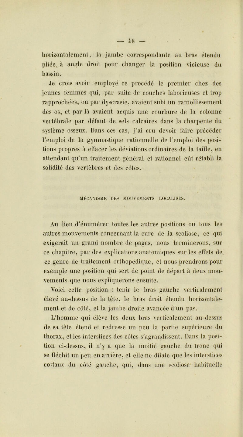 horizontalement. la jambe correspondante au bras étendu pliée, à angle droit pour changer la position vicieuse du bassin. Je crois avoir employé ce procédé le premier chez des jeunes femmes qui, par suite de couches laborieuses et trop rapprochées, ou par dyscrasie, avaient subi un ramollissement des os, et par là avaient acquis une courbure de la colonne vertébrale par défaut de sels calcaires dans la charpente du système osseux. Dans ces cas, j’ai cru devoir faire précéder remploi de la gymnastique rationnelle de remploi des posi- tions propres à effacer les déviations ordinaires de la taille, en attendant qu’un traitement général et rationnel eût rétabli la solidité des vertèbres et des cotes. MÉCANISME DES MOUVEMENTS LOCALISÉS. Au lieu d’énumérer toutes les autres positions ou tous les autres mouvements concernant la cure de la scoliose, ce qui exigerait un grand nombre de pages, nous terminerons, sur ce chapitre, par des explications anatomiques sur les effets de ce genre de traitement orthopédique, et nous prendrons pour exemple une position qui sert de point de départ à deux mou- vements que nous expliquerons ensuite. Voici cette position : tenir le bras gauche verticalement élevé au-dessus de la tête, le bras droit étendu horizontale- ment et de côté, et la jambe droite avancée d’un pas. L’homme qui élève les deux bras verticalement au-dessus de sa tête étend et redresse un peu la partie supérieure du thorax, elles interstices des côtes s’agrandissent. Dans la posi- tion ci-dessus, il n’y a que la moitié gauche du tronc qui se fléchit un peu en arrière, et elie ne dilate que les interstices costaux du côté gauche, qui, dans une scoliose habituelle