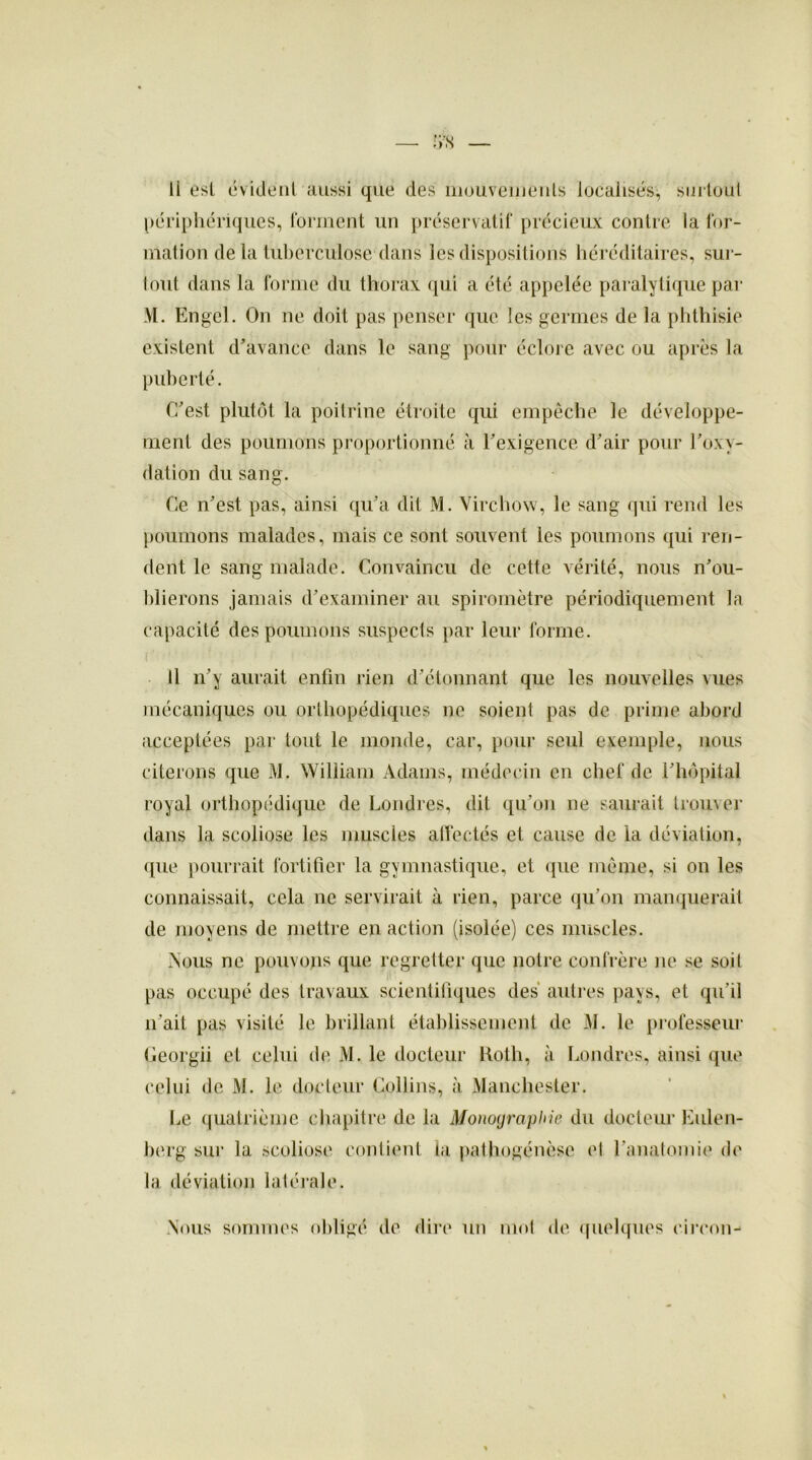 «*8 li est évident «Aussi que des mouvements localisés, surtout périphériques, forment un préservatif précieux contre la for- mation delà tuberculose.1 dans les dispositions héréditaires, sur- tout dans la forme du thorax qui a été appelée paralytique par M. Engel. On ne doit pas penser que les germes de la phthisie existent d'avance dans le sang pour éclore avec ou après la puberté. C'est plutôt la poitrine étroite qui empêche le développe- ment des poumons proportionné à l'exigence d'air pour l'oxv- dation du sang. Ce n'est pas, ainsi qu'a dit M. Virchow, le sang qui rend les poumons malades, mais ce sont souvent les poumons qui ren- dent le sang malade. Convaincu de cette vérité, nous n'ou- blierons jamais d'examiner au spiromètre périodiquement la capacité des poumons suspects par leur forme. ï  '• ■ ' ' ' * ' Il n'y aurait enfin rien d’étonnant que les nouvelles vues mécaniques ou orthopédiques ne soient pas de prime abord acceptées par tout le monde, car, pour seul exemple, nous citerons que M. William Adams, médecin en chef de l'hôpital royal orthopédique de Londres, dit qu'on ne saurait trouver dans la scoliose les muscles affectés et cause de la déviation, que pourrait fortifier la gymnastique, et que même, si on les connaissait, cela ne servirait à rien, parce qu’on manquerait de moyens de mettre en action (isolée) ces muscles. Nous ne pouvons que regretter que notre confrère ne se soit pas occupé des travaux scientifiques des autres pays, et qu’il n'ait pas visité le brillant établissement de M. le professeur Georgii et celui de M. le docteur Roth, à Londres, ainsi que celui de M. le docteur Collins, à Manchester. Le quatrième chapitre de la Monographie du docteur Eulen- berg sur la scoliose contient la pathogénèse et l’anatomie de la déviation latérale. Nous sommes obligé de dire un mot de quelques circon-