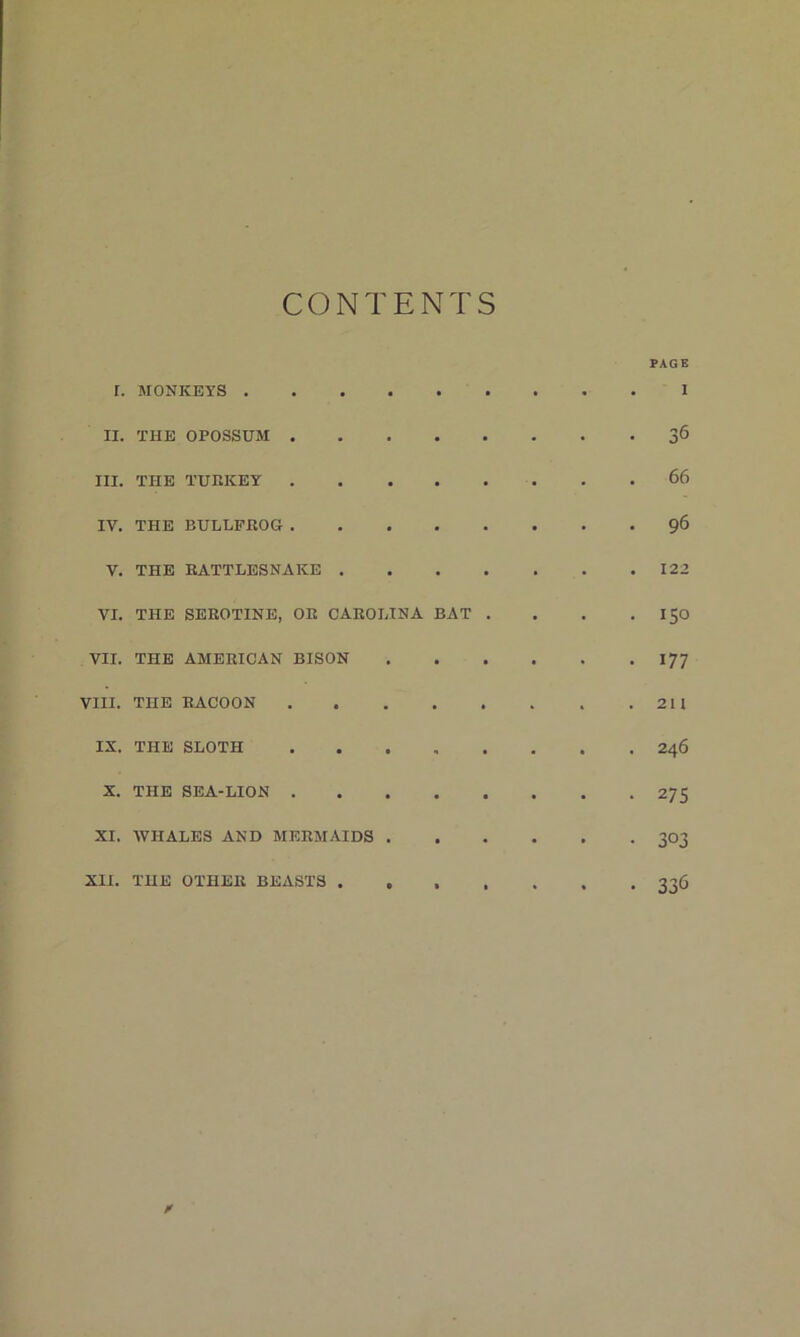 CONTENTS PAGE r. MONKEYS 1 II. THE OPOSSUM 36 III. THE TUEKEY 66 IV. THE BULLFROG 96 V. THE RATTLESNAKE 122 VI. THE SEEOTINE, OR CAROLINA BAT . . . . I50 VII. THE AMERICAN BISON 177 VIII. THE RACOON 211 IX. THE SLOTH ........ 246 X. THE SEA-LION 275 XI. WHALES AND MERMAIDS 303 XII. THE OTHER BEASTS ....... 336 A