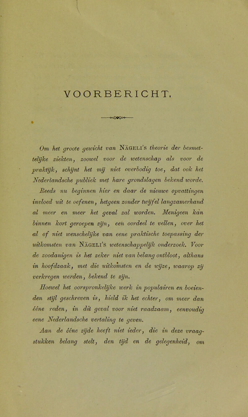 YOORBERICHT, Om, het groote gewicht van Nageli’s theorie der besmet- telijke ziekten, zoowel voor de wetenschap als voor de praktijk, schijnt het mij niet overbodig toe, dat ook het Nederïandsche publiek met hare grondslagen bekend worde. Reeds nu beginnen hier en daar de nieuwe opvattingen invloed uit te oefenen, hetgeen zonder twijfel langzamerhand al meer en meer het geval zal worden. Menigeen kan binnen kort geroepen zijn, een oordeel te vellen, over het al of niet wenschelijke van eene praktische toepassing der uitkomsten van Nageli’s wetenschappelijk onderzoek. Voor de zoodanigen is het zeker niet van belang ontbloot, althans in hoofdzaak, met die uitkomsten en de wijze, waarop zij verkregen werden, bekend te zijn. Hoewel het oorspronkelijke werk in populairen en boeien- den stijl geschreven is, hield ik het echter, om meer dan ééne reden, in dit geval voor niet raadzaam, eenvoudig eene Nederïandsche vertaling te geven. Aan de ééne zijde heeft niet ieder, die in deze vraag- stukken belang stelt, den tijd en de gelegenheid, om