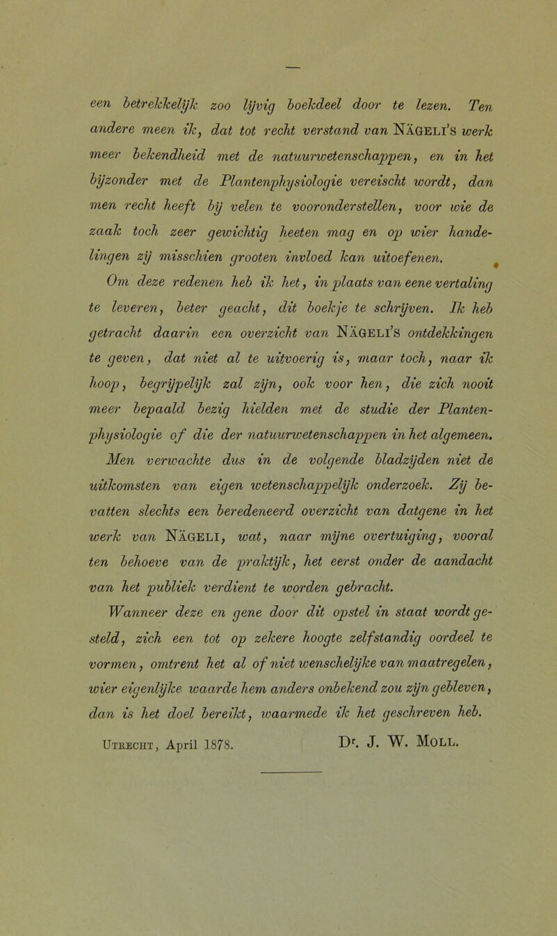 een betrekkelijk zoo lijvig boekdeel door te lezen. Ten andere meen ik, dat tot recht verstand van Nageli’s werk meer bekendheid met de natuurwetenschappen, en in het bijzonder met de Plantenphysiologie vereischt wordt, dan men recht heeft bij velen te vooronderstellen, voor wie de zaak toch zeer gewichtig heeten mag en op wier hande- lingen zij misschien grooten invloed kan uitoefenen. Om deze redenen heb ik het, in plaats van eene vertaling te leveren, beter geacht, dit boekje te schrijven. Ik heb getracht daarin een overzicht van Nageli’s ontdekkingen te geven, dat niet al te uitvoerig is, maar toch, naar ik hoop, begrijpelijk zal zijn, ook voor hen, die zich nooit meer bepaald bezig hielden met de studie der Planten- physiologie of die der natuurwetenschappen in het algemeen. Men verwachte dus in de volgende bladzijden niet de uitkomsten van eigen wetenschappelijk onderzoek. Zij be- vatten slechts een beredeneerd overzicht van datgene in het werk van Nageli, wat, naar mijne overtuiging, vooral ten behoeve van de praktijk, het eerst onder de aandacht van het publiek verdient te worden gebracht. Wanneer deze en gene door dit opstel in staat wordt ge- steld, zich een tot op zekere hoogte zelfstandig oordeel te vormen, omtrent het al of niet wenschelijke van maatregelen, wier eigenlijke waarde hem anders onbekend zou zijn gebleven, dan is het doel bereikt, waarmede ik het geschreven heb. Utrecht , April 1878.