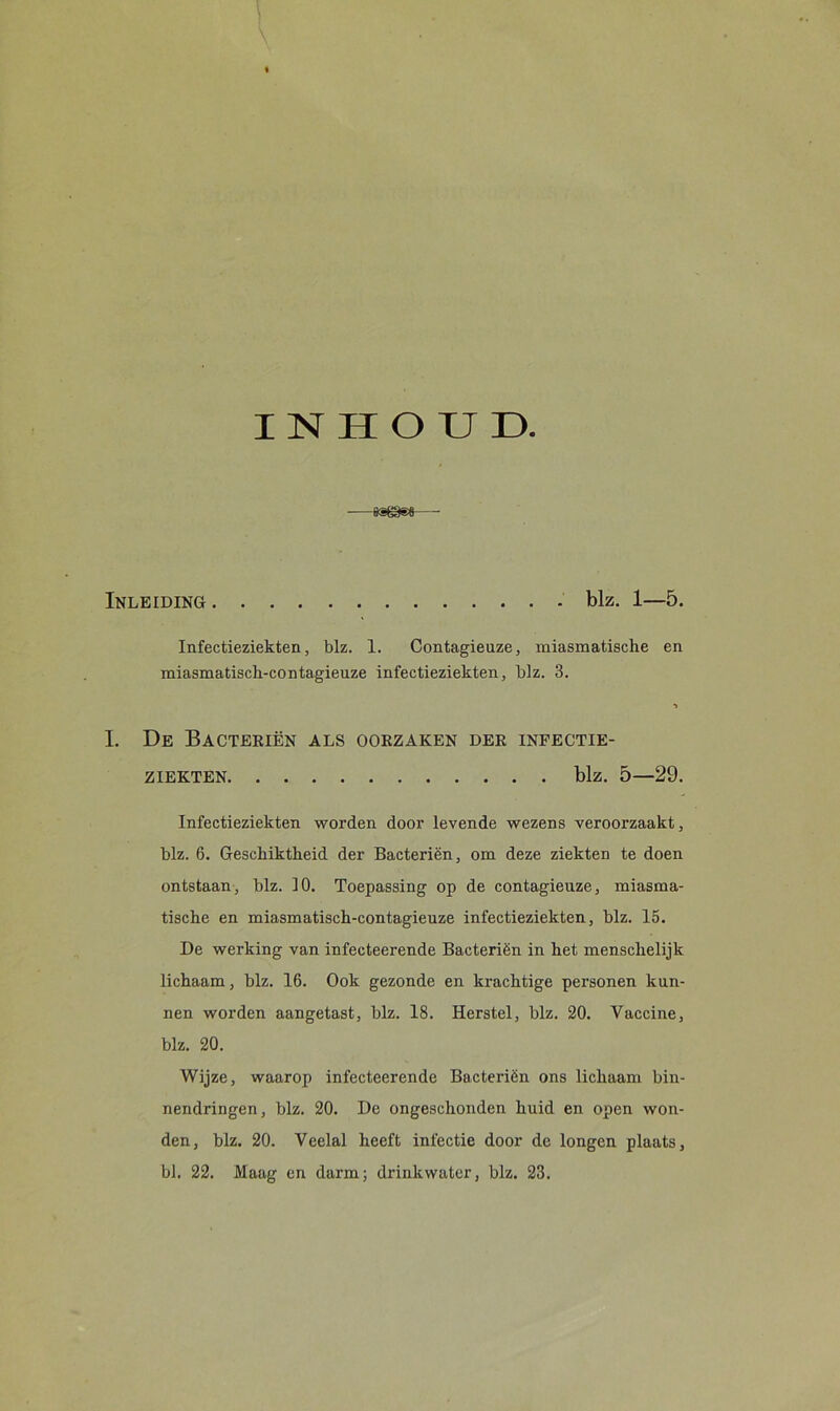 INHOUD. Inleiding blz. 1—5. Infectieziekten, blz. 1. Contagienze, miasmatische en miasmatisch-contagieuze infectieziekten, blz. 3. I. De Bacteriën als oorzaken der infectie- ziekten blz. 5—29. Infectieziekten worden door levende wezens veroorzaakt, blz. 6. Geschiktheid der Bacteriën, om deze ziekten te doen ontstaan, blz. 10. Toepassing op de contagieuze, miasma- tische en miasmatisch-contagieuze infectieziekten, blz. 15. De werking van infecteerende Bacteriën in het menschelijk lichaam, blz. 16. Ook gezonde en krachtige personen kan- nen worden aangetast, blz. 18. Herstel, blz. 20. Vaccine, blz. 20. Wijze, waarop infecteerende Bacteriën ons lichaam bin- nendringen, blz. 20. De ongeschonden huid en open won- den, blz. 20. Veelal heeft infectie door de longen plaats, bl. 22. Maag en darm; drinkwater, blz. 23.