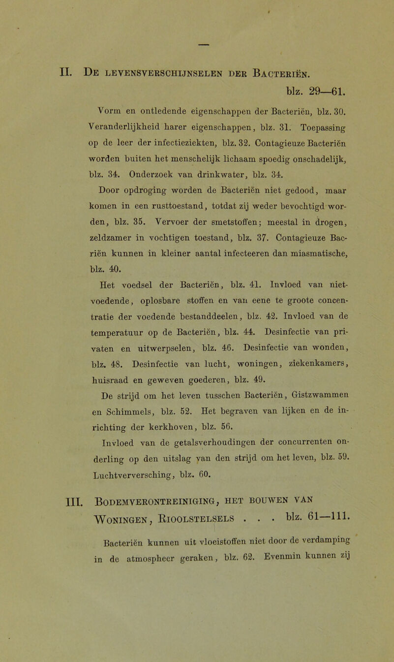 blz. 29—61. Vorm en ontledende eigenschappen der Bacteriën, blz. 30. Veranderlijkheid harer eigenschappen, blz. 31. Toepassing op de leer der infectieziekten, blz. 32. Contagieuze Bacteriën worden buiten het menschelijk lichaam spoedig onschadelijk, blz. 34. Onderzoek van drinkwater, blz. 34. Door opdroging worden de Bacteriën niet gedood, maar komen in een rusttoestand, totdat zij weder bevochtigd wor- den, blz. 35. Vervoer der smetstoffen; meestal in drogen, zeldzamer in vochtigen toestand, blz. 37. Contagieuze Bac- riën kunnen in kleiner aantal infecteeren dan miasmatische, blz. 40. Het voedsel der Bacteriën, blz. 41. Invloed van niet- voedende, oplosbare stoffen en van eene te groote concen- tratie der voedende bestanddeelen, blz. 42. Invloed van de temperatuur op de Bacteriën, blz. 44. Desinfectie van pri- vaten en uitwerpselen, blz. 46. Desinfectie van wonden, blz. 48. Desinfectie van lucht, woningen, ziekenkamers, huisraad en geweven goederen, blz. 49. De strijd om het leven tusschen Bacteriën, Gistzwammen en Schimmels, blz. 52. Het begraven van lijken en de in- richting der kerkhoven, blz. 56. Invloed van de getalsverhoudingen der concurrenten on- derling op den uitslag van den strijd om het leven, blz. 59. Luchtverversching, blz. 60. III. Bodemverontreiniging, het bouwen van Woningen, Rioolstelsels . . • blz. 61 111. Bacteriën kunnen uit vloeistoffen niet door de verdamping in de atmosphecr geraken, blz. 62. Evenmin kunnen zij